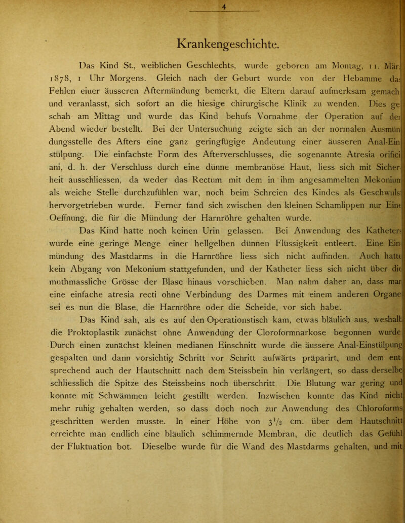 Krankengeschichte. j Das Kind St., weiblichen Geschlechts, wurde geboren am Montag, i i. Mär. < 1878, 1 Uhr Morgens. Gleich nach der Geburt wurde von der Hebamme da; ' Fehlen einer äusseren Aftermündung bemerkt, die Eltern darauf aufmerksam gemachjj und veranlasst, sich sofort an die hiesige chirurgische Klinik zu wenden. Dies gejl schah am Mittag und wurde das Kind behufs Vornahme der Operation auf dei Abend wieder bestellt. Bei der Untersuchung zeigte sich an der normalen Aiismün dungsstelle des Afters eine ganz geringfügige Andeutung einer äusseren Anal-Ein stülpung. Die einfachste Form des Afterverschlusses, die sogenannte Atresia orifici ani, d, h. der Verschluss durch eine dünne membranöse Haut, Hess sich mit Sicher; heit ausschliessen, da weder das Rectum mit dem in ihm angesammelten Mekoniurr als weiche Stelle durchzufühlen war, noch beim Schreien des Kindes als Geschwulsv hervorgetrieben wurde. Ferner fand sich zwischen den kleinen Schamlippen nur Eint; Oeffnung, die für die Mündung der Harnröhre gehalten wurde. ; Das Kind hatte noch keinen Urin gelassen. Bei Anwendung des Katheten^ wurde eine geringe Menge einer hellgelben dünnen Flüssigkeit entleert. Eine Ein j mündung des Mastdarms in die Harnröhre Hess sich nicht auffinden. Auch hatttj kein Abgang von Mekonium stattgefunden, und der Katheter Hess sich nicht über die' muthmassHche Grösse der Blase hinaus vorschieben. Man nahm daher an, dass mar; eine einfache atresia recti ohne Verbindung des Darmes mit einem anderen Organe sei es nun die Blase, die Harnröhre oder die Scheide, vor sich habe. j Das Kind sah, als es auf den Operationstisch kam, etwas bläulich aus, weshalt die Proktoplastik zunächst ohne Anwendung der Cloroformnarkose begonnen wurde Durch einen zunächst kleinen medianen Einschnitt wurde die äussere Anal-Einstülpung gespalten und dann vorsichtig Schritt vor Schritt aufwärts präparirt, und dem ent- sprechend auch der Hautschnitt nach dem Steissbein hin verlängert, so dass derselbe schliesslich die Spitze des Steissbeins noch überschritt Die Blutung war gering und konnte mit Schwämmen leicht grestillt werden. Inzwischen konnte das Kind nicht mehr ruhig gehalten werden, so dass doch noch zur Anwendung des Chloroforms geschritten werden musste. In einer Höhe von 3^/2 cm. über dem Hautschnitt erreichte man endlich eine bläulich schimmernde Membran, die deutlich das Gefühl der Fluktuation bot. Dieselbe wurde für die Wand des Mastdarms gehalten, und mit 1