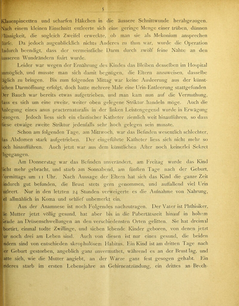 s *5^ Klauenpincetten und scharfen Häkchen in die äussere Schnittwunde herabgezogen. Nach einem kleinen Einschnitt entleerte sich eine geringe Menge einer trüben, dünnen Flüssigkeit, die sogleich Zweifel erweckte, ob man sie als Mekonium ansprechen lürfe. Da jedoch augenblicklich nichts iViideres zu thun war, wurde die Operation ladurch beendigt, dass der vermeintliche Darm durch zwölf feine Nähte an den liusseren Wundrändern fixirt wurde. ' Leider war wegen der Ernährung des Kindes das Bleiben desselben im Hospital mmöglich, und musste man sich damit begnügen, die Eltern anzuweisen, dasselbe jäglich zu bringen. Bis zum folgenden Mittag war keine Ausleerung aus der künst- ichen Darmöffnung erfolgt, doch hatte mehrere Male eine Urin-Entleerung stattgefunden :|)er Bauch war bereits etwas aufgetrieben, und man kam nun auf die Vermuthung, I lass es sich um eine zweite, weiter oben gelegene S^'riktur handeln möge. Auch die Anlegung eines anus praeternaturalis in der linken Leistengegend wurde in Erwägung -ezogen. Jedoch liess sich ein elastischer Katheter ziemlich weit hinaufführen, so dass liese etwaige zweite Striktur jedenfalls sehr hoch gelegen sein musste. Schon am folgenden Tage, am Mittwoch, war das Befinden wesentlich schlechter, las Abdomen stark aufgetrieben. Der eingeführte Katheter liess sich nicht mehr so ,och hinaufführen. Auch jetzt war aus dem künstlichen After noch keinerlei Sekret beregangen. o o o Am Donnerstag war das Befinden unverändert, am Freitag wurde das Kind licht mehr gebracht, und starb am Sonnabend, am fünften Tage nach der Geburt, Vormittags um i i Uhr. Nach Aussage der Eltern hat sich das Kind die ganze Zeit iindurch gut befunden, die Brust stets gern genommen, und auffallend viel Urin Intleert. Nur in den letzten 24 Stunden verweigerte es die Aufnahme von Nahrung, iel allmählich in Koma und schlief unbemerkt ein. Aus der Anamnese ist noch Folgendes nachzutragen. Der Vater ist Phthisiker, äe Mutter jetzt völlig gesund, hat aber bis in die Pubertätszeit hinauf in hoh‘.m brade an Drüsenschwellungen an den verschiedensten Orten gelitten. Sie hat dreimal bortirt, einmal todte Zwillinge, und sieben lebende Kinder geboren, von denen jetzt ur noch drei am Leben sind. Auch von diesen ist nur eines gesund, die beiden ndern sind von entschieden skrophulösem Llabitus. Ein Kind ist am dritten Tage nach .er Geburt gestorben, angeblich ganz unvermuthet, während es an der Brust lag, und atte sich, wie die Mutter angiebt, an der Warze ganz fest gesogen gehabt. Ein nderes starb im ersten Lebensjahre an Gehirnentzündung, ein drittes an-Brech-