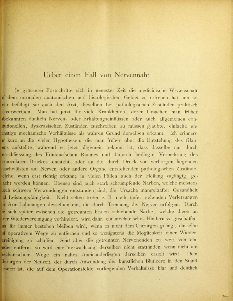 Ueber einen Fall von Nervennaht. je grösserer Fortschritte sich in neuester Zeit die medicinische Wissenschaft if dem normalen anatomischen und histologischen Gebiet zu erfreuen hat, um so Hehr befähigt sic auch den Arzt, dieselben bei pathologischen Zuständen praktisch 'f verwerthen. Man hat jetzt für viele Krankheiten, deren Ursachen man früher abekannten dunkeln Nerven- oder Erkältungseinflüssen oder auch allgemeinen con- i itutionellen, dyskrasischen Zuständen zuschreiben zu müssen glaubte, einfache un- fjinstige mechanische Verhältnisse als wahren Grund derselben erkannt. Ich erinnere ,j,ir kurz an die vielen Flypothesen, die man früher über die Entstehung des Glau- f;)ms aufstellte, während es jetzt allgemein bekannt ist, dass dasselbe nur durch f erschliessung des Eontana’schen Raumes und dadurch bedingte Vermehrung des l traocularen Druckes entsteht; oder an die durch Druck von verborgen liegenden ! eschwülsten auf Nerven oder andere Organe entstehenden pathologischen Zustände, ! eiche, wenn erst richtig erkannt, in vielen Fällen auch der Heilung zugängig ge- I acht werden können. Ebenso sind auch stark schrumpfende Narben, welche meistens jurch schwere Verwundungen entstanden sind, die Ursache mangelhafter Gesundheit I id Leistungsfähigkeit. Nicht selten treten z. B. nach tiefer gehenden Verletzungen 1^ Ti Arm Lähmungen desselben ein, die durch Trennung der Nerven erfolgen. Durch ie sich später zwischen die getrennten Enden schiebende Narbe, welche diese an irer Wiedervereinigung verhindert, wird dann ein mechanisches Hinderniss geschaffen, I as für immer bestehen bleiben wird, wenn es nicht dem Chirurgen gelingt, dasselbe tif operativem Wege zu entfernen und so wenigstens die Möglichkeit einer Wieder- i ereinigung zu schaffen. Sind aber die getrennten Nervenenden zu weit von ein- ‘ nder entfernt, so wird eine Verwachsung derselben nicht stattfinden, wenn nicht auf lechanischem Wege ein nahes Aneinanderliegen derselben erzielt wird. Dem : Chirurgen der Neuzeit, der durch Anwendung der künstlichen Blutleere in den Stand 'esetzt ist, die auf dem Operationsfelde vorliegenden Verhältnisse klar und deutlich