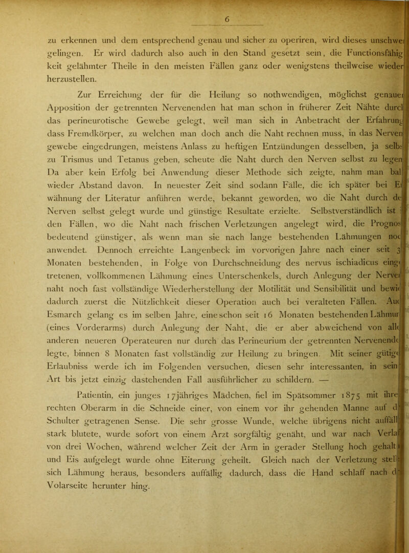 zu erkennen und dem entsprechend genau und sicher zu operiren, wird dieses unschweij) gelingen. Er wird dadurch also auch in den Stand gesetzt sein, die Functionsfähigf keit gelähmter Theile in den meisten herzustellen. Zur Erreichung der für die Apposition der getrennten Nervenenden hat man schon in früherer Zeit Nähte durclj .• das perineurotische Gewebe gelegt, weil man sich in Anbetracht der Erfahrung dass Fremdkörper, zu welchen man doch auch die Naht rechnen muss, in das Nervenl gewebe eingedrungen, meistens Anlass zu heftigen Entzündungen desselben, ja selb« zu Trismus und Tetanus geben, scheute die Naht durch den Nerven selbst zu legenf Da aber kein Erfolg bei Anwendung dieser Methode sich zeigte, nahm man bal||, wieder Abstand davon. In neuester Zeit sind sodann Fälle, die ich später bei Ei) wähnung der Literatur anführen werde, bekannt geworden, wo die Naht durch de), Nerven selbst trele<rt wurde und ofünsti^e Resultate erzielte. Selbstverständlich ist den Fällen, wo die Naht nach frischen Verletzungen angelegt wird, die Prognos|| bedeutend günstiger, als wenn man sie nach lange bestehenden L.ähnumgen noci) anwendet. Dennoch erreichte Langenbeck im vorvorigen Jahre nach einer seit 3 ^ Monaten bestehenden, in Folge von Durchschneidung des nervus ischiadicus eing< tretenen, vollkommenen Lähmung eines Unterschenkels, durch Anlegung der Nervei naht noch fast vollständige Wiederherstellung der Motilität und Sensibilität und bewii ) dadurch zuerst die Nützlichkeit dieser Operation auch bei veralteten F'ällen. Au(' j Esmarch gelang es im selben Jahre, eine schon seit 16 Monaten bestehenden Lähmur J'”' (eines Vorderarms) durch Anlegung der Naht, die er aber abweichend von alle anderen neueren Operateuren nur durch das Perineurium der getrennten Ner\^enendti legte, binnen 8 hlonaten fast vollständig zur Heilung zu bringen. Mit seiner gütigtj Erlaubniss werde ich im Folgenden versuchen, diesen sehr interessanten, in sein'i Art bis jetzt einzig dastehenden Fall ausführlicher zu schildern. — ' i ^ ff Patientin, ein junges i/jähriges Mädchen, fiel im Spätsommer 1875 mit ihrejj rechten Oberarm in die Schneide einer, von einem vor ihr gehenden Manne auf df'j Schulter getragenen Sense. Die sehr Lrrosse Wunde, welche übrigens nicht auffälllj 00 ■ o I stark blutete, wurde sofort von einem Arzt sorgfältig genäht, und war nach Verlafjj von drei Wochen, während welcher Zeit der Arm in gerader Stellung hoch gehalt il und Eis aufgelegt wurde ohne Eiterung geheilt. Gleich nach der Verletzung stellif sich Lähmung heraus, besonders auffällig dadurch, dass die Hand schlaff nach d t Volarseite herunter hing. O fällen ganz oder wenigstens theilweise wiedeij| Heilung so nothwendigen, möglichst genauer