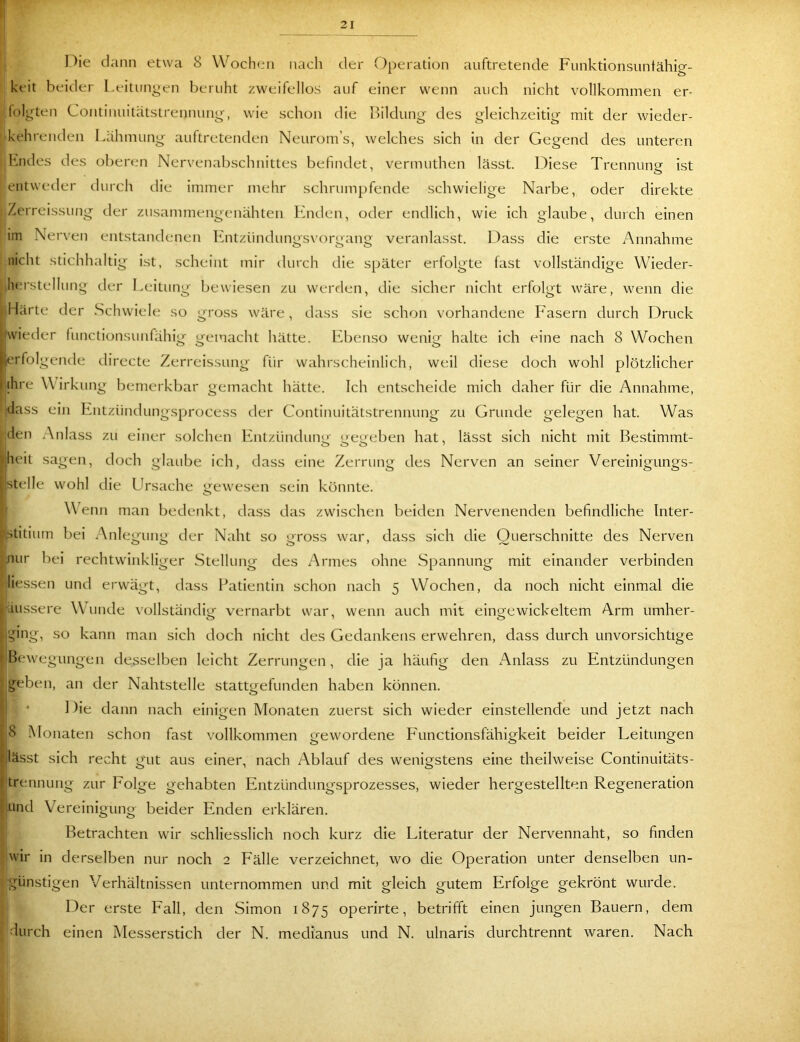 nie dann etwa 8 \Voch(ni nach der Oi)eration auftretende Funktionsuntähio-- keit beider Leitungen beruht zweifellos auf einer wenn auch nicht vollkommen er- lolgten Continuitatstrennung, wie schon die Bildung' des gleichzeitig mit der wieder- ' kehrenden Lähmung auftretenden Neurom’s, welches sich in der Gegend des unteren Lndes des oberen Nervenabschnittes befindet, vermuthen lässt. Diese Trennung ist entweder durch die immer mehr schrumpfende schwielige Narbe, oder direkte Zerreissung der zusammengenähten Luiden, oder endlich, wie ich glaube, durch einen im Nerven entstandenen Luitzündungsvorgang veranlasst. Idass die erste Annahme nicht stichhaltig ist, scheint mir durch die später erfolgte fast vollständige Wieder- lua'stellung der Leitung bewiesen zu werden, die sicher nicht erfolgt wäre, wenn die Härte der vSchwiele so gross wäre, dass sie schon vorhandene Fasern durch Druck (wieder functionsunfähig gemacht hätte. LTenso wenig halte ich eine nach 8 Wochen erfolgende directe Zerreissung für wahrscheinlich, weil diese doch wohl plötzlicher ihre W irkung bemerkbar gemacht hätte. Ich entscheide mich daher für die Annahme, dass ein Entzündungsprocess tler Continuitätstrennung zu Grunde gelegen hat. Was den .-\nlass zu einer solchen Entzündung gegeben hat, lässt sich nicht mit Bestimmt- ‘dieit sagen, doch glaube ich, dass eine Zerrung des Nerven an seiner Vereinigungs- 1 stelle wohl die Llrsache gewesen sein könnte. g WTnn man bedenkt, dass das zwischen beiden Nervenenden befindliche Inter- p.stitium bei Anlegung der Naht so gross war, dass sich die Querschnitte des Nerven .nur bei rechtwinkliger Stellung des Armes ohne Spannung mit einander verbinden liessen und erwägt, dass l^atientin schon nach 5 Wochen, da noch nicht einmal die Äussere Wunde \ollständig vernarbt war, wenn auch mit eingewickeltem Arm umher- ging, so kann man sich doch nicht des Gedankens erwehren, dass durch unvorsichtige I Bewegungen desselben leicht Zerrungen, die ja häufig den xAnlass zu Entzündungen geben, an der Nahtstelle stattgefunden haben können. ] )ie dann nach einigen Monaten zuerst sich wieder einstellende und jetzt nach 8 Monaten schon fast vollkommen gewordene Functionsfähigkeit beider Leitungen t,lässt sich recht gut aus einer, nach Ablauf des wenigstens eine theilweise Continuitäts- i trennung zur Folge gehabten Entzündungsprozesses, wieder hergestellten Regeneration ( und Vereinigung beider Enden erklären. Betrachten wir schliesslich noch kurz die Literatur der Nervennaht, so finden wir in derselben nur noch 2 Fälle verzeichnet, wo die Operation unter denselben un- günstigen Verhältnissen unternommen und mit gleich gutem Erfolge gekrönt wurde. Der erste Fall, den Simon 1875 operirte, betrifft einen jungen Bauern, dem durch einen Messerstich der N. medi'anus und N. ulnaris durchtrennt waren. Nach