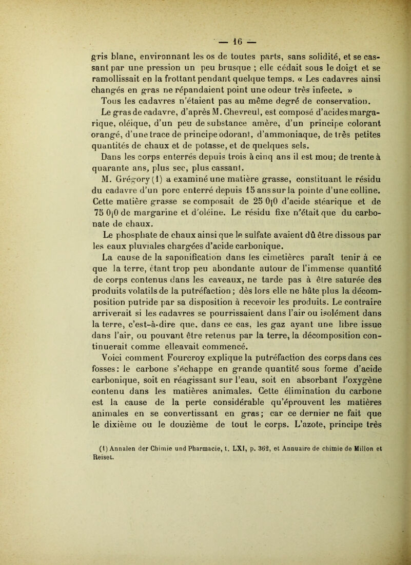 gris blanc, environnant les os de toutes parts, sans solidité, et se cas- sant par une pression un peu brusque ; elle cédait sous le doigt et se ramollissait en la frottant pendant quelque temps. « Les cadavres ainsi changés en gras ne répandaient point une odeur très infecte. » Tous les cadavres n’étaient pas au même degré de conservation. Le gras de cadavre, d’après M. Chevreul, est composé d’acides marga- rique, oléique, d’un peu de substance amère, d’un principe colorant orangé, d’une trace de principe odorant, d’ammoniaque, de très petites quantités de chaux et de potasse, et de quelques sels. Dans les corps enterrés depuis trois à cinq ans il est mou; de trente à quarante ans, plus sec, plus cassant. M. Grégory(l) a examiné une matière grasse, constituant le résidu du cadavre d’un porc enterré depuis 15anssurla pointe d’une colline. Cette matière grasse se composait de 25 0[0 d’acide stéarique et de 75 0(0 de margarine et d’oléine. Le résidu fixe m'était que du carbo- nate de chaux. Le phosphate de chaux ainsi que le sulfate avaient dû être dissous par les eaux pluviales chargées d’acide carbonique. La cause de la saponification dans les cimetières paraît tenir à ce que la terre, étant trop peu abondante autour de l’immense quantité de corps contenus dans les caveaux, ne tarde pas à être saturée des produits volatils de la putréfaction ; dès lors elle ne hâte plus la décom- position putride par sa disposition à recevoir les produits. Le contraire arriverait si les cadavres se pourrissaient dans l’air ou isolément dans la terre, c’est-à-dire que, dans ce cas, les gaz ayant une libre issue dans l’air, ou pouvant être retenus par la terre, la décomposition con- tinuerait comme elleavait commencé. Voici comment Fourcroy explique la putréfaction des corps dans ces fosses: le carbone s’échappe en grande quantité sous forme d’acide carbonique, soit en réagissant sur l’eau, soit en absorbant l'oxygène contenu dans les matières animales. Cette élimination du carbone est la cause de la perte considérable qu’éprouvent les matières animales en se convertissant en gras; car ce dernier ne fait que le dixième ou le douzième de tout le corps. L’azote, principe très (1) Annalen der Chimie und Pharmacie, t. LXI, p. 362, et Annuaire de chimie de Millon et Eeiset.