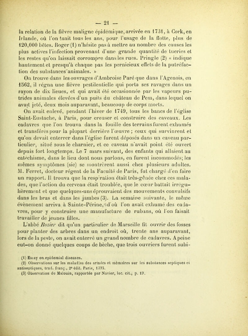 la relation de la fièvre maligne épidémique, arrivée en 1731, à Cork, en Irlande, où l’on tuait tous les ans, pour l’usage de la flotte, plus de 120,000 bêtes. Roger (1) n’hésite pas à mettre au nombre des causes les plus actives l’infection provenant d’une grande quantité de tueries et les restes qu’on laissait corrompre dans les rues. Pringle (2) « indique hautement et presqu’à chaque pas les pernicieux effets de la putréfac- tion des substances animales. » On trouve dans les ouvrages d’Ambroise Paré que dans l’Agenois, en 1562, il régrna une fièvre pestilentielle qui porta ses ravages dans un rayon de dix lieues, et qui avait été occasionnée par les vapeurs pu- trides animales élevées d’un puits du château de Pem, dans lequel on avait jeté, deux mois auparavant, beaucoup de corps morts. On avait enlevé, pendant l’hiver de 1749, tous les bancs de l’église Saint-Eustache, à Paris, pour creuser et construire des caveaux. Les cadavres que l’on trouva dans la fouille des terrains furent exhumés et transfères pour la plupart derrière l’œuvre; ceux qui survinrent et qu’on devait enterrer dans l’église furent déposés dans un caveau par- ticulier, situé sous le charnier, et ce caveau n’avait point été ouvert depuis fort longtemps. Le 7 mars suivant, des enfants qui allaient au catéchisme, dans le lieu dont nous parlons, en furent incommodés; les mêmes symptômes (sic) se montrèrent aussi chez plusieurs adultes. M. Ferret, docteur régent de la Faculté de Paris, fut chargé d’en faire un rapport. Il trouva que la resp'ration était très-gênée chez ces mala- des, que l’action du cerveau était troublée, que le cœur battait irrégu- lièrement et que quelques-uns éprouvaient des mouvements convulsifs dans les bras et dans les jambes (3). La semaine suivante, le même évènement arriva à Sainte-Périne,^d’où l’on avait exhumé des cada- vres, pour y construire une manufacture de rubans, où l’on faisait travailler de jeunes filles. L’abbé Rozier dit qu’un particulier de Marseille fit ouvrir des fosses pour planter des arbres dans un endroit où, trente ans auparavant, lors de la peste, on avait enterré un grand nombre de cadavres. A peine eut-on donné quelques coups de bêche, que trois ouvriers furent subi- (1) Essay on epidemial diseases. (2) Observations sur les maladies des armées et mémoires sur les substances septiques et antiseptiques, trad. franç., 2e édit. Paris, 1793. (3) Observation de Malouin, rapportée par Navier, loc. cit., p. 19.