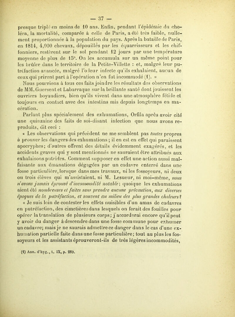 presque triplé en moins de 10 ans. Enfin, pendant l’épidémie du cho- léra, la mortalité, comparée à celle de Paris, a été très faible, nulle- ment proportionnée à la population du pays. Après la bataille de Paris, en 1814, 4,000 chevaux, dépouillés par les équarrisseurs et les chif- fonniers, restèrent sur le sol pendant 12 jours par une température moyenne de plus de 13°. On les accumula sur un même point pour les brûler dans le territoire de la Petite—Villette : et, malgré leur pu- tréfaction avancée, malgré l’odeur infecte qu’ils exhalaient, aucun de ceux qui prirent part à l’opération n’en fut incommodé (1). » Nous pourrions à tous ces faits joindre les résultats des observations de MM. Guersent et Labarraque sur la brillante santé dont jouissent les ouvriers boyaudiers, bien qu’ils vivent dans une atmosphère fétide et toujours en contact avec des intestins mis depuis longtemps en ma- cération. Parlant plus spécialement des exhumations, Orfila après avoir cité une quinzaine des faits de soi-disant infection que nous avons re- produits, dit ceci : « Les observations qui précèdent ne me semblent pas toutes propres à prouver les dangers dos exhumations ; il en est en effet qui paraissent apocryphes; d’outres offrent des détails évidemment exagérés, et les accidents graves qui y sont mentionnés ne sauraient être attribués aux exhalaisons putrides. Comment supposer en effet une action aussi mal- faisante aux émanations dégagées par un cadavre enterré dans une fosse particulière, lorsque dans mes travaux, ni les fossoyeurs, ni deux ou trois élèves qui m’assistaient, ni M. Lesueur, ni moi-mènae, nous n avons jamais éprouvé d'incommodité notable ; quoique les exhumations aient été nombreuses et faites sans prendre aucune précaution, aux diverses époques de la putréfaction, et souvent au milieu des plus grandes chaleurs ? « Je suis loin de contester les effets nuisibles d’un amas de cadavres en putréfaction, des cimetières dans lesquels on ferait des fouilles pour opérer la translation de plusieurs corps; j’accorderai encore qu’il peut y avoir du danger à descendre dans une fosse commune pour exhumer un cadavre; mais je ne saurais admettre ce danger dans le cas d’une ex- humation partielle faite dans une fosse particulière; tout au plus les fos- soyeurs et les assistants éprouveront-ils de très légères incommodités, (1) Ann. d’hvg., t. IX, p. 289.