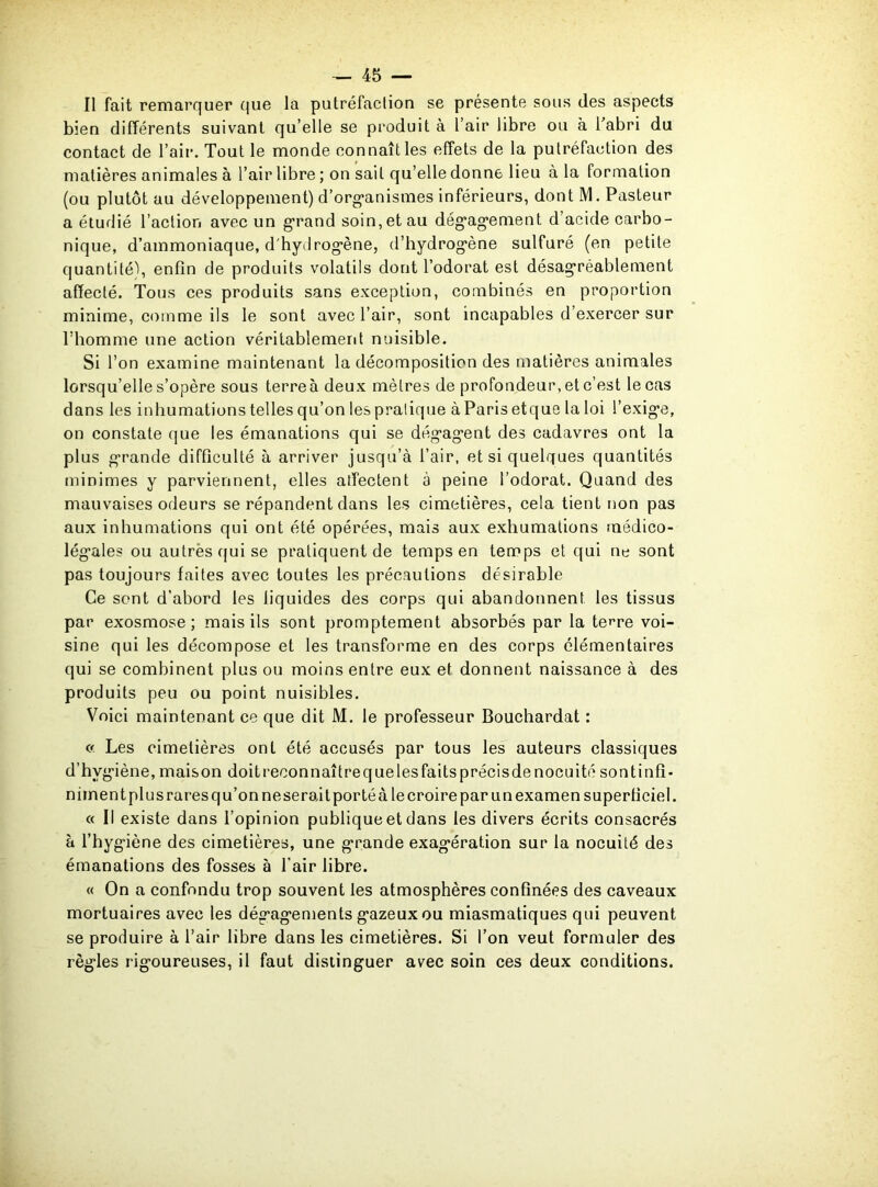 Il fait remarquer que la putréfaction se présente sous des aspects bien différents suivant qu’elle se produit a l’air libre ou à l’abri du contact de l’air. Tout le monde connaît les effets de la putréfaction des matières animales à l’air libre ; on sait qu’elle donne lieu à la formation (ou plutôt au développement) d’organismes inférieurs, dont IM. Pasteur a étudié l’action avec un grand soin, et au dégagement d’acide carbo- nique, d’ammoniaque, d'hydrogène, d’hydrogène sulfuré (en petite quantité), enfin de produits volatils dont l’odorat est désagréablement affecté. Tous ces produits sans exception, combinés en proportion minime, comme ils le sont avec l’air, sont incapables d’exercer sur l’homme une action véritablement nuisible. Si l’on examine maintenant la décomposition des matières animales lorsqu’elle s’opère sous terre à deux mètres de profondeur, et c’est le cas dans les inhumations telles qu’on les pratique à Paris et que la loi l’exige, on constate que les émanations qui se dégagent des cadavres ont la plus grande difficulté à arriver jusqu’à l’air, et si quelques quantités minimes y parviennent, elles affectent à peine l’odorat. Quand des mauvaises odeurs se répandent dans les cimetières, cela tient non pas aux inhumations qui ont été opérées, mais aux exhumations médico- légales ou autrèsquise pratiquent de temps en temps et qui ne sont pas toujours faites avec toutes les précautions désirable Ce sont d’abord les liquides des corps qui abandonnent les tissus par exosmose; mais ils sont promptement absorbés par la te^re voi- sine qui les décompose et les transforme en des corps élémentaires qui se combinent plus ou moins entre eux et donnent naissance à des produits peu ou point nuisibles. Voici maintenant ce que dit M. le professeur Bouchardat : « Les cimetières ont été accusés par tous les auteurs classiques d’hvgiène,maison doitreeonnaîtrequelesfaitsprécisdenocuitésontinfî- nimentplusraresqu’onneseraitportéà le croire par un examen superficiel. « Il existe dans l’opinion publique et dans les divers écrits consacrés à l’hygiène des cimetières, une grande exagération sur la nocuité des émanations des fosses à l'air libre. « On a confondu trop souvent les atmosphères confinées des caveaux mortuaires avec les dégagements gazeux ou miasmatiques qui peuvent se produire à l’air libre dans les cimetières. Si l’on veut formuler des règles rigoureuses, il faut distinguer avec soin ces deux conditions.