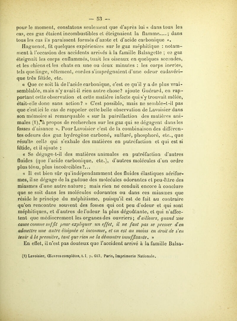 pour le moment, constatons seulement que d’après lui « dans tous les cas, ces gaz étaient incombustibles et éteignaient la flamme....; dans tous les cas ils paraissent formés d’azote et d’acide carbonique ». Huguenot, fit quelques expériences sur le gaz méphitique : notam- ment à l’occasion des accidents arrivés à la famille Balsagette ; ce gaz éteignait les corps enflammés, tuait les oiseaux en quelques secondes, et les chiens et les chats en une ou deux minutes : les corps inertes, tels que linge, vêtement, cordes s’imprégnaient d’une odeur cadavéri- que très fétide, etc. « Que ce soit là de l’acide carbonique, c’est ce qu'il y a de plus vrai- semblable, mais n’v avait-il rien autre chose? ajoute Guérard, en rap- portant cette observation et cette matière infecte qui s’y trouvait mêlée, était-elle donc sans action? » C’est possible, mais ne semble-t-il pas que c’est ici le cas de rappeler cette belle observation de Lavoisier dans son mémoire si remarquable « sur la putréfaction des matières ani- males (l),*à propos de recherches sur les gaz qui se dégagent dans les fosses d’aisance ». Tour Lavoisier c’est de la combinaison des différen- tes odeurs des gaz hydrogène carboné, sulfuré, phosphoré, etc., que résulte celle qui s’exhale des matières en putréfaction et qui est si fétide, et il ajoute ; « Se dégage-t-il des matières animales en putréfaction d’autres fluides (que l’acide carbonique, etc.), d’autres molécules d’un ordre plus ténu, plus incoërcibles?... « Il est bien sûr qu'indcpendamment des fluides élastiques aérifor- mes, il se dégage de la gadoue des molcéules odorantes et peu-êltre des miasmes d’une autre nature ; mais rien ne conduit encore à conclure que se soit dans les molécules odorantes ou dans ces miasmes que réside le principe du méphitisme, puisqu’il est de fait au contraire qu’on rencontre souvent des fosses qui ont peu d’odeur et qui sont méphitiques, et d’autres de l’odeur la plus dégoûtante, et qui n’affec- tent que médiocrement les organes des ouvriers; d a illeurs, quand une cause connue suffit pour expliquer un effet, il ne faut pas se presser d en admettre une autre éloignée et inconnue, et on est au moins en droit de s'en tenir à la première, tant que rien ne la démontre insuffisante. » En effet, il n’est pas douteux que l’accident arrivé à la famille Balsa- (1) Lavoisier, (Eavrescomplètes, 1.1, p. 613. Paris, Imprimerie Nationale.