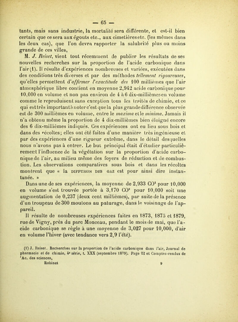 tants, mais sans industrie, la mortalité sera différente, et est-il bien certain que ce sera aux égouts etc., aux cimetières etc. (les mêmes dans les deux cas), que l’on devra rapporter la salubrité plus ou moins grande de ces villes, M. J. Reiset, vient tout récemment de publier les résultats de ses nouvelles recherches sur la proportion de l’acide carbonique dans l’air (1). II résulte d’expériences nombreuses et variées, exécutées dans des conditions très diverses et par des méthodes tellement rigoureuses, qu’elles permettent d’affirmer Vexactitude des 100 millièmes que l’air atmosphérique libre contient en moyenne 2,942 acide carbonique pour 10,000 en volume et non pas environ de 4 à 6 dix-millièmes en volume comme le reproduisent sans exception tous les traités de chimie, et ce qui esttrès impcrtantànoterc’est quela plus grandedifférence observée est de 300 millièmes en volume, entre le maxima elle minima. Jamais il n’a obtenu même la proportion de 4 dix-millièmes bien éloigné encore des 6 dix-millièmes indiqués. Ces expériences ont eu lieu sous bois et dans des récoltes; elles ont été faites d’une manière très ingénieuse et par des expériences d’une rigueur extrême, dans le détail desquelles nous n’avons pas à entrer. Le but principal était d’étudier particuliè- rement l’influenee de la végétation sur la proportion d’acide carbo- nique de l’air, au milieu même des foyers de réduction et de combus- tion. Les observations comparatives sous bois et dans les récoltes montrent que « la diffusion des gaz est pour ainsi dire instan- tanée. » Dans une de ses expériences, la moyenne de 2,933 GO1 2 pour 10,000 en volume s’est trouvée portée à 3,170 CO2 pour 10,000 soit une augmentation de 0,237 (deux cent millièmes), par suite de la présence d’un troupeau de 300 moutons au pâturage, dans le voisinage de l’ap- pareil. Il résulte de nombreuses expériences faites en 1873, 1875 et 1879, rue de Vigny, près du parc Monceau, pendant le mois de mai, que l’a- cide carbonique se règle à une moyenne de 3,027 pour 10,000, d’air en volume l’hiver (avec tendance vers 2,9 l’été). (1) J. Reiset. Recherches sur la proportion de l’acide carbonique dans l’air, Journal de pharmacie et de chimie, 4e série, t. XXX (septembre 1819). Page “22 et Comptes-rendus de 'Ac. des sciences, Robinet 9