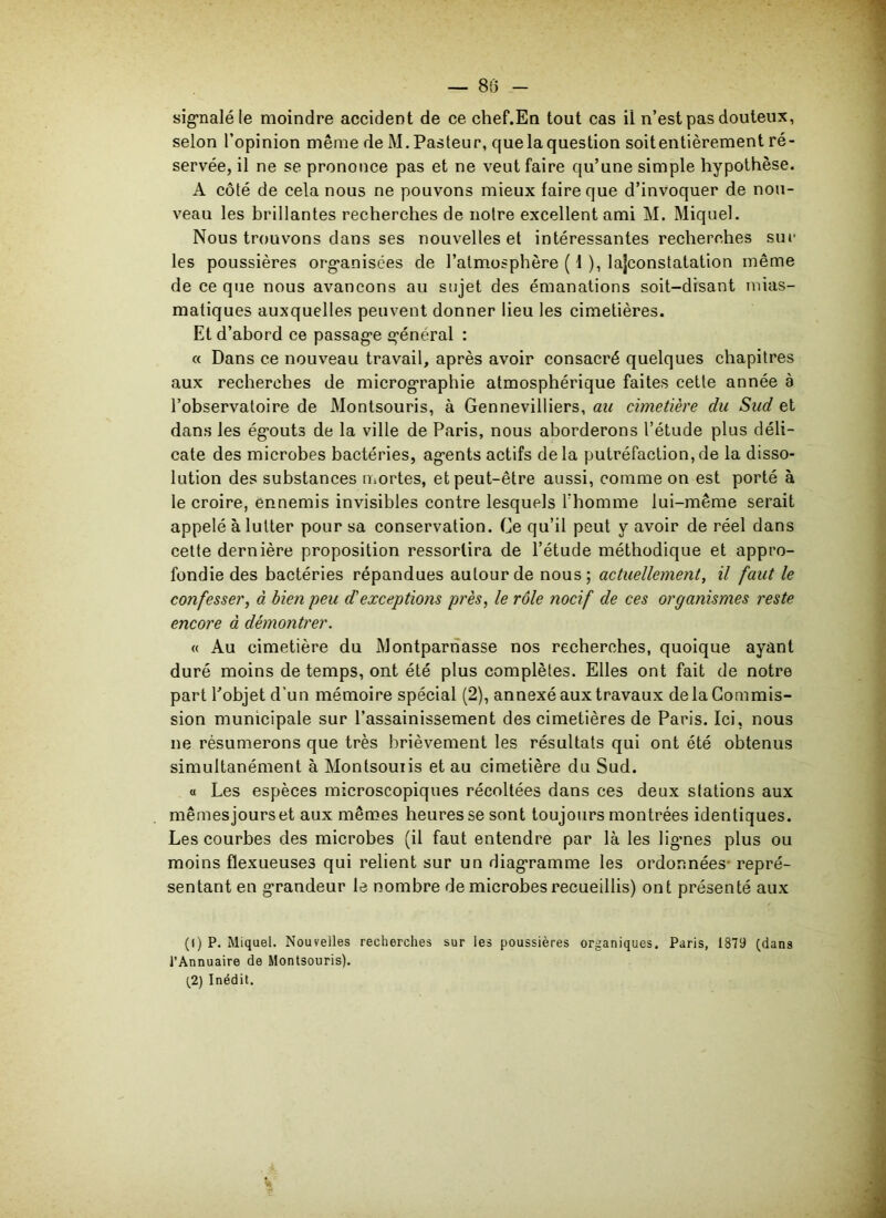 signalé le moindre accident de ce chef.En tout cas il n’est pas douteux, selon l’opinion même de M. Pasteur, que la question soitentièrement ré- servée, il ne se prononce pas et ne veut faire qu’une simple hypothèse. A côlé de cela nous ne pouvons mieux faire que d’invoquer de nou- veau les brillantes recherches de notre excellent ami M. Miquel. Nous trouvons dans ses nouvelles et intéressantes recherches sur les poussières organisées de l’atmosphère ( 1 ), lajconstatation même de ce que nous avançons au sujet des émanations soit-disant mias- matiques auxquelles peuvent donner lieu les cimetières. Et d’abord ce passage général : « Dans ce nouveau travail, après avoir consacré quelques chapitres aux recherches de micrographie atmosphérique faites cette année à l’observatoire de Montsouris, à Gennevilliers, au cimetière du Sud et dans les égouts de la ville de Paris, nous aborderons l’étude plus déli- cate des microbes bactéries, agents actifs de la putréfaction, de la disso- lution des substances mortes, et peut-être aussi, comme on est porté à le croire, ennemis invisibles contre lesquels l’homme lui-même serait appelé à lutter pour sa conservation. Ce qu’il peut y avoir de réel dans cette dernière proposition ressortira de l’étude méthodique et appro- fondie des bactéries répandues autour de nous; actuellement, il faut le confesser, à bien peu d'exceptions près, le rôle nocif de ces organismes reste encore à démontrer. « Au cimetière du Montparnasse nos recherches, quoique ayant duré moins de temps, ont été plus complètes. Elles ont fait de notre part Pobjet d’un mémoire spécial (2), annexé aux travaux de la Commis- sion municipale sur l’assainissement des cimetières de Paris. Ici, nous ne résumerons que très brièvement les résultats qui ont été obtenus simultanément à Montsouiis et au cimetière du Sud. « Les espèces microscopiques récoltées dans ces deux stations aux mêmes jours et aux mêmes heures se sont toujours montrées identiques. Les courbes des microbes (il faut entendre par là les lignes plus ou moins flexueuses qui relient sur un diagramme les ordonnées- repré- sentant en grandeur le nombre de microbes recueillis) ont présenté aux (() P. Miquel. Nouvelles recherches sur les poussières organiques. Paris, 1879 (dans l’Annuaire de Montsouris). (2) Inédit.