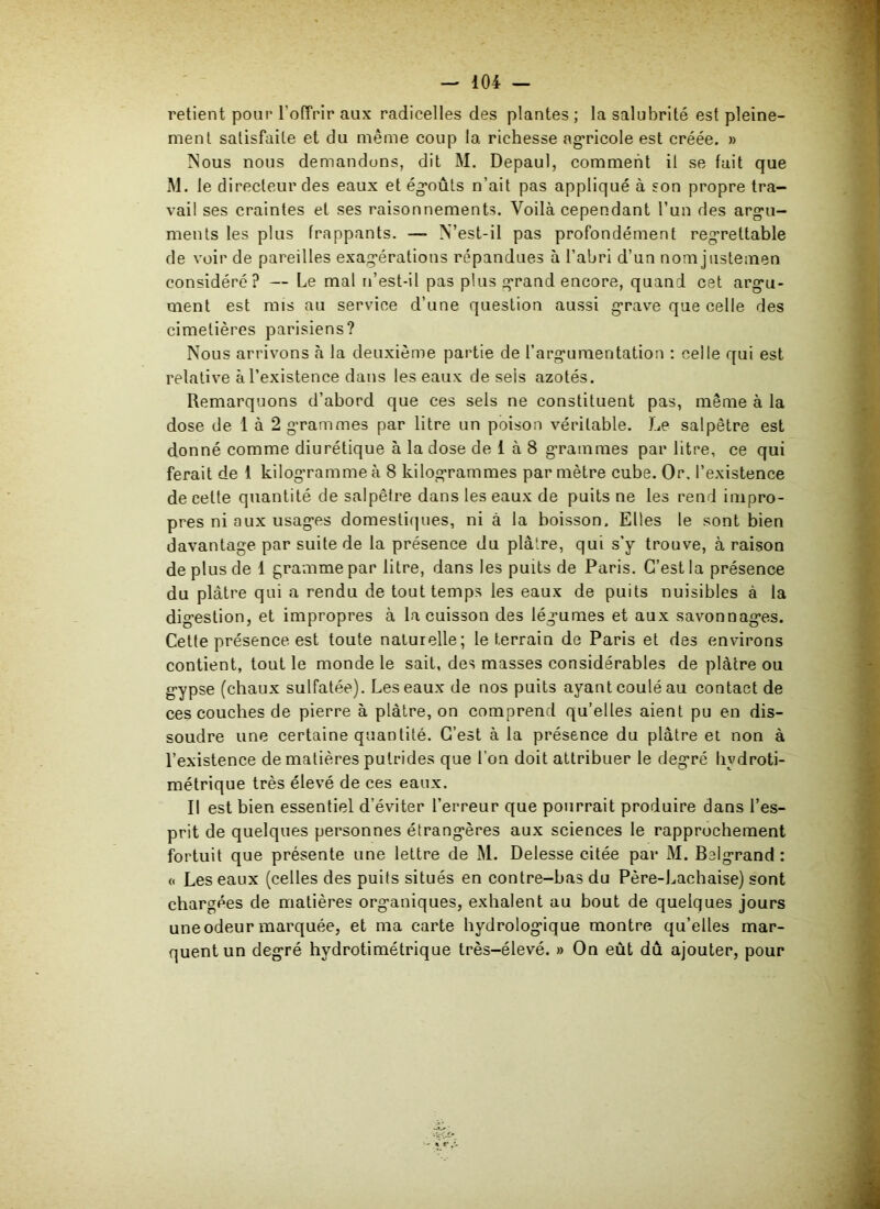 retient pour l'offrir aux radicelles des plantes ; la salubrité est pleine- ment satisfaite et du même coup la richesse agricole est créée. » Nous nous demandons, dit M. Depaul, comment il se fait que M. le directeur des eaux et égoûts n’ait pas appliqué à son propre tra- vail ses craintes et ses raisonnements. Voilà cependant l’un des argu- ments les plus frappants. — N’est-il pas profondément regrettable de voir de pareilles exagérations répandues à l’abri d’un nom justenaen considéré? — Le mal n’est-il pas plus grand encore, quand cet argu- ment est mis au service d’une question aussi grave que celle des cimetières parisiens? Nous arrivons à la deuxième partie de l’argumentation : celle qui est relative à l’existence dans les eaux de seis azotés. Remarquons d’abord que ces sels ne constituent pas, même à la dose de 1 à 2 grammes par litre un poison véritable. Le salpêtre est donné comme diurétique à la dose de 1 à 8 grammes par litre, ce qui ferait de i kilogramme à 8 kilogrammes par mètre cube. Or, l’existence de cette quantité de salpêtre dans les eaux de puits ne les rend impro- pres ni aux usages domestiques, ni à la boisson. Elles le sont bien davantage par suite de la présence du plâtre, qui s’y trouve, à raison de plus de 1 gramme par litre, dans les puits de Paris. C’est la présence du plâtre qui a rendu de tout temps les eaux de puits nuisibles à la digestion, et impropres à la cuisson des légmmes et aux savonnages. Cette présence est toute naturelle; le terrain de Paris et des environs contient, tout le monde le sait, des masses considérables de plâtre ou gypse (chaux sulfatée). Les eaux de nos puits ayant coulé au contact de ces couches de pierre à plâtre, on comprend qu’elles aient pu en dis- soudre une certaine quantité. C’est à la présence du plâtre et non à l’existence de matières putrides que l'on doit attribuer le degré hydroti- métrique très élevé de ces eaux. Il est bien essentiel d'éviter l’erreur que pourrait produire dans l’es- prit de quelques personnes étrangères aux sciences le rapprochement fortuit que présente une lettre de M. Delesse citée par M. Belgrand : « Les eaux (celles des puits situés en contre-bas du Père-Lachaise) sont chargées de matières organiques, exhalent au bout de quelques jours une odeur marquée, et ma carte hydrologique montre qu’elles mar- quent un degré hydrotimétrique très-élevé. » On eût dû ajouter, pour