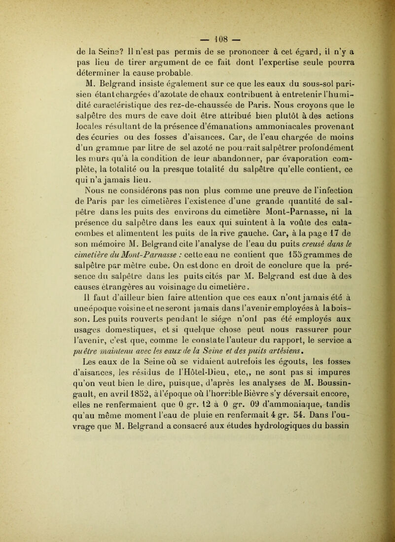 de la Seine? 11 n’est pas permis de se prononcer à cet égard, il n’y a pas lieu de tirer argument de ce fait dont l’expertise seule pourra déterminer la cause probable. M. Belgrand insiste également sur ce que les eaux du sous-sol pari- sien étant chargées d'azotate de chaux contribuent à entretenir l’humi- dité caractéristique des rez-de-chaussée de Paris. Nous croyons que le salpêtre des murs de cave doit être attribué bien plutôt à des actions locales résultant de la présence d’émanations ammoniacales provenant des écuries ou des fosses d’aisances. Car, de l’eau chargée de moins d’un gramme par litre de sel azoté ne pourrait salpêtrer profondément les murs qu’à la condition de leur abandonner, par évaporation com- plète, la totalité ou la presque totalité du salpêtre qu’elle contient, ce qui n’a jamais lieu. Nous ne considérons nas non plus comme une preuve de l’infection de Paris par les cimetières l’existence d’une grande quantité de sal- pêtre dans les puits des environs du cimetière Mont-Parnasse, ni la présence du salpêtre dans les eaux qui suintent à la voûte des cata- combes et alimentent les puits de la rive gauche. Car, à la page 17 de son mémoire M. Belgrandcite l’analyse de l’eau du puits creusé dans le cimetière du Mont-Parnasse : cette eau ne contient que 155grammes de salpêtre par mètre cube. On estdonc en droit de conclure que la pré- sence du salpêtre dans les puits cités par M. Belgrand est due à des causes étrangères au voisinage du cimetière. il faut d’ailleur bien faire attention que ces eaux n’ont jamais été à uneépoque voisineet neseront jamais dans l’avenir employées à labois- son. Les puits rouverts pendant le siège n’onf pas été employés aux usages domestiques, et si quelque chose peut nous rassurer pour l’avenir, c’est que, comme le constate l’auteur du rapport, le service a puêtre maintenu avec les eaux de la Seine et des puits artésiens. Les eaux de la Seine où se vidaient autrefois les égouts, les fosses d’aisances, les résidus de l’Hôtel-Dieu, etc,, ne sont pas si impures qu’on veut bien le dire, puisque, d’après les analyses de M. Boussin- gault, en avril 1852, à l’époque où l’horrible Bièvre s’y déversait encore, elles ne renfermaient que 0 gr. 12 à 0 gr. 09 d’ammoniaque, tandis qu’au même moment l’eau de pluie en renfermait 4 gr. 54. Dans l’ou- vrage que M. Belgrand a consacré aux études hydrologiques du bassin