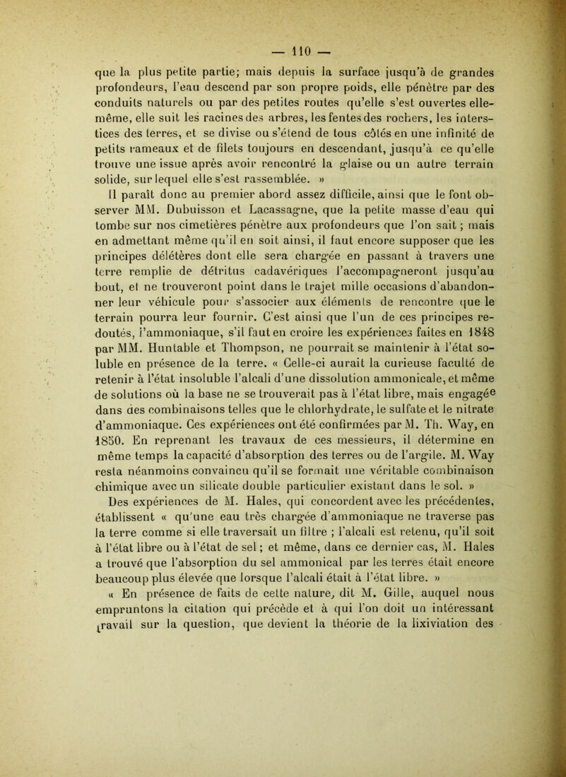 que la plus petite partie; mais depuis la surface jusqu’à de grandes profondeurs, l’eau descend par son propre poids, elle pénètre par des conduits naturels ou par des petites routes qu’elle s’est ouvertes elle- même, elle suit les racines des arbres, les fentes des rochers, les inters- tices des terres, et se divise ou s’étend de tous côtés en une infinité de petits rameaux et de filets toujours en descendant, jusqu’à ce qu’elle trouve une issue après avoir rencontré la glaise ou un autre terrain solide, sur lequel elle s’est rassemblée. » Il paraît donc au premier abord assez difficile, ainsi que le font ob- server MlM. Dubuisson et Lacassagne, que la petite masse d’eau qui tombe sur nos cimetières pénètre aux profondeurs que l’on sait ; mais en admettant même qu’il en soit ainsi, il faut encore supposer que les principes délétères dont elle sera chargée en passant à travers une terre remplie de détritus cadavériques l’accompagneront jusqu’au bout, et ne trouveront point dans le trajet mille occasions d’abandon- ner leur véhicule pour s’associer aux éléments de rencontre que le terrain pourra leur fournir. C’est ainsi que l’un de ces principes re- doutés, i’ammoniaque, s’il fauten croire les expériences faites en 1848 par MM. Huntable et Thompson, ne pourrait se maintenir à l’état so- luble en présence de la terre. « Celle-ci aurait la curieuse faculté de retenir à l’état insoluble l’alcali d’une dissolution ammonicale, et même de solutions où la base ne se trouverait pas à l’état libre, mais engagée dans des combinaisons telles que le chlorhydrate, le sulfate et le nitrate d’ammoniaque. Ces expériences ont été confirmées par M. Th. Way, en 4850. En reprenant les travaux de ces messieurs, il détermine en même temps la capacité d’absorption des terres ou de l’argile. M. Way resta néanmoins convaincu qu’il se formait une véritable combinaison chimique avec un silicate double particulier existant dans le sol. » Des expériences de M. Haies, qui concordent avec les précédentes, établissent « qu'une eau très chargée d’ammoniaque ne traverse pas la terre comme si elle traversait un filtre ; l’alcali est retenu, qu’il soit à l’état libre ou à l’état de sel ; et même, dans ce dernier cas, M. Haies a trouvé que l’absorption du sel ammonical par les terres était encore beaucoup plus élevée que lorsque l’alcali était à l’état libre. » « En présence de faits de cette nature, dit M. Gille, auquel nous empruntons la citation qui précède et à qui l’on doit un intéressant gravai! sur la question, que devient la théorie de la lixiviation des