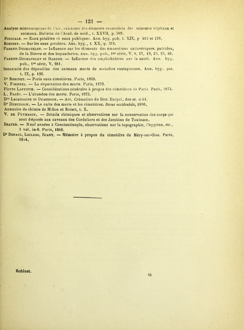 Analyse microscopique de l’air, existence des éléments esssentiels des miasmes végétaux et animaux. Bulletin de i’Acad. de méd., t, XXVII, p. 389. Poggiale. — Eaux potables et eaux publiques. Ann. hyg. pub, t. XIX, p 412 et 478. Robinet. — Sur les eaux potables. Ann, hyg., t. XX, p. 311. Parent-Duchatelet. — Influence sur les éléments dos émanations cadavériques, putrides, de la Bièvre et des boyauderies. Ann. hyg. pub,, P9 série, V, 9, 17, 19, 23, 23, 40. Parent-Duchatelet et Daruet. — Influence des amphithéâtres sur la santé. Ann. hyg. pub., lre série, V, 281. Innocuité des dépouilles des animaux morts de maladies contagieuses. Ann. hyg'. put. t. IX, p. 126. Dr Robinet. — Paris sans cimetières. Paris, 1869. V. Foubnel. — La déportation des morts. Paris, 1879. Pierre Laffitte. — Considérations générales à propos des cimetières de Paris. Paris, 1874. L. Pagès. — L’abandon des morts. Paris, 1873. Drs Lacassagne et Dubuisson. — Art. Crémation du Dict. Encycl. des sc. méd. Dr Dubuisson. — Le culte des morts et les cimetières. Revue occidentale, 1880. Annuaire de chimie de Millon et Rciset, t. X. V. de Puymarin. — Détails chimiques et observations sur la conservation des corps qui sont déposés aux caveaux des Cordeliers et des Jacobins de Toulouse. Braver. — Neuf années à Constantinople, observations sur la topographie, l’hygiène, etc., 1 vol. in-8. Paris, 1866. Dr Depaul, Leclerc, Riant. — Mémoire à propos du cimetière de Méry-sur-Oise. Paris, 18/4. Robinet. 16