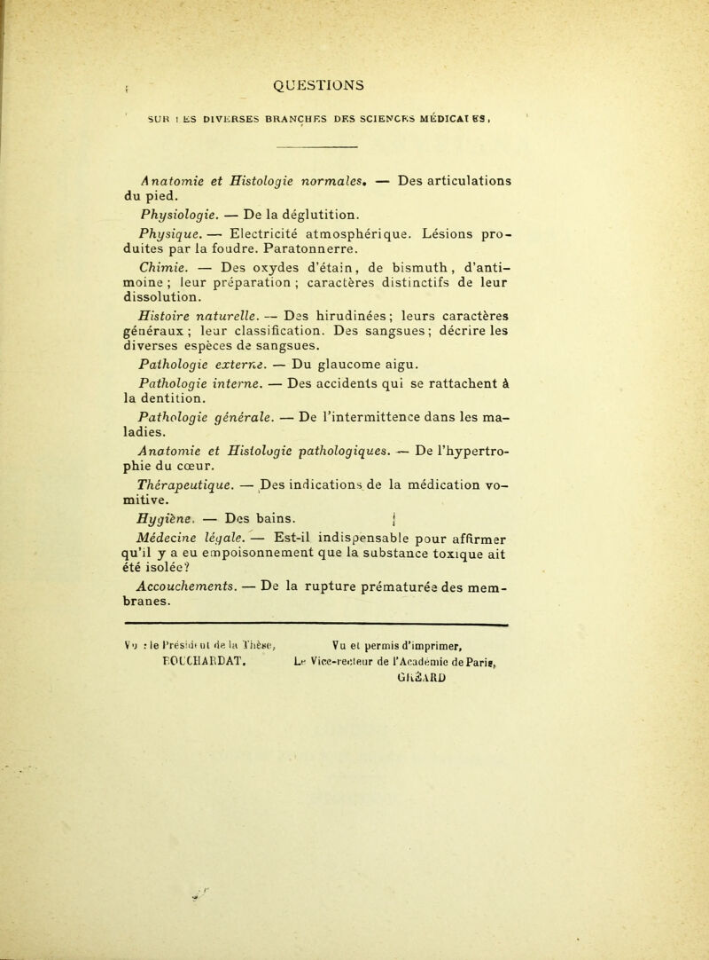 QUESTIONS SU K I ES DIVERSES BRANCHES DES SCIENCES MEDICAl ES , Anatomie et Histologie normales. — Désarticulations du pied. Physiologie. — De la déglutition. Physique.— Electricité atmosphérique. Lésions pro- duites par la foudre. Paratonnerre. Chimie. — Des oxydes d’étain, de bismuth, d’anti- moine ; leur préparation ; caractères distinctifs de leur dissolution. Histoire naturelle.— Des hirudinées; leurs caractères généraux; leur classification. Des sangsues; décrire les diverses espèces de sangsues. Pathologie externe. — Du glaucome aigu. Pathologie interne. — Des accidents qui se rattachent à la dentition. Pathologie générale. — De l’intermittence dans les ma- ladies. Anatomie et Histologie pathologiques. — De l’hypertro- phie du cœur. Thérapeutique. — Des indications de la médication vo- mitive. Hygiène. — Des bains. j Médecine légale. — Est-il indispensable pour affirmer qu’il y a eu empoisonnement que la substance toxique ait été isolée? Accouchements. — De la rupture prématurée des mem- branes. Vu : le Préside ul de la Thèse, FOLCHARDAT. Vu et permis d’imprimer. Le Vice-recteur de l’Académie de Paris, GKâARD