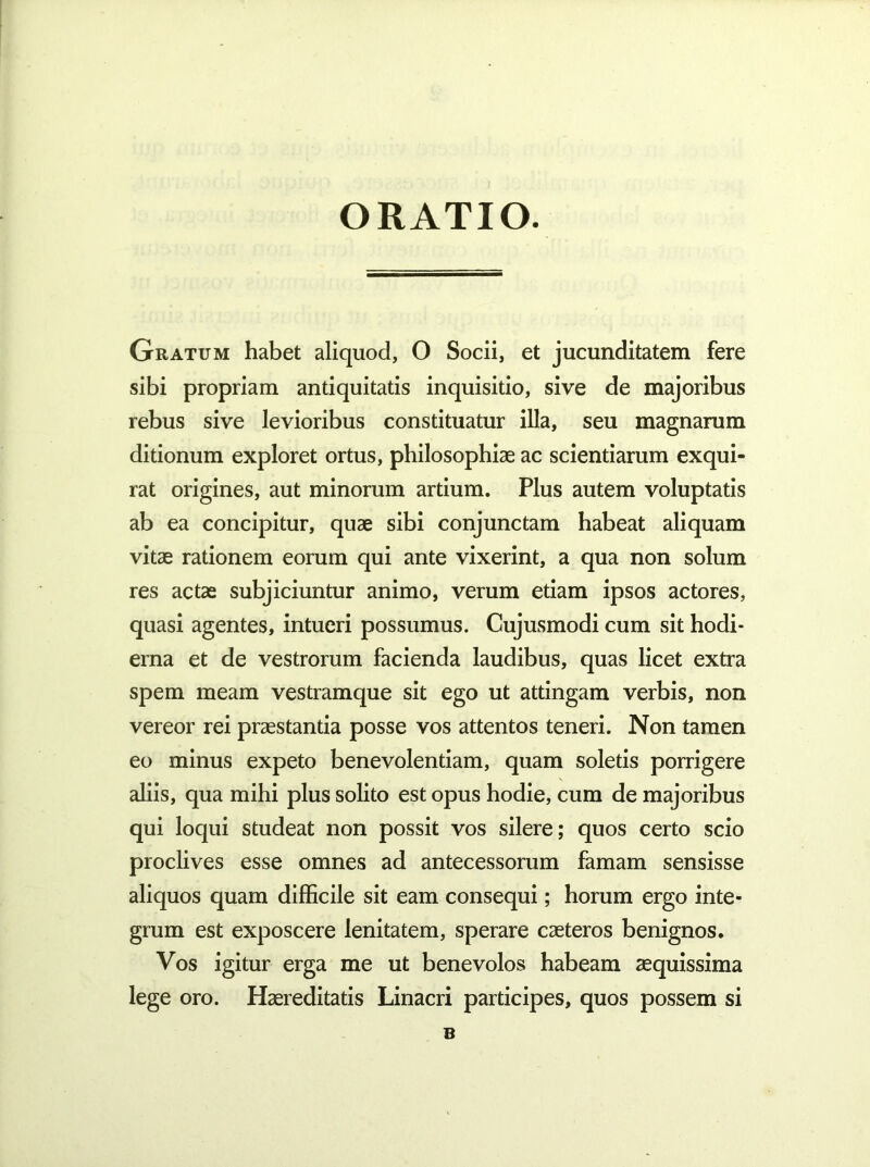 ORATIO. Gratum habet aliquod, O Socii, et jucunditatem fere sibi propriam antiquitatis inquisitio, sive de majoribus rebus sive levioribus constituatur illa, seu magnarum ditionum exploret ortus, philosophiae ac scientiarum exqui- rat origines, aut minorum artium. Plus autem voluptatis ab ea concipitur, quae sibi conjunctam habeat aliquam vitae rationem eorum qui ante vixerint, a qua non solum res actae subjiciuntur animo, verum etiam ipsos actores, quasi agentes, intueri possumus. Cujusmodi cum sit hodi- erna et de vestrorum facienda laudibus, quas licet extra spem meam vestramque sit ego ut attingam verbis, non vereor rei praestantia posse vos attentos teneri. Non tamen eo minus expeto benevolentiam, quam soletis porrigere aliis, qua mihi plus solito est opus hodie, cum de majoribus qui loqui studeat non possit vos silere; quos certo scio proclives esse omnes ad antecessorum famam sensisse aliquos quam difficile sit eam consequi; horum ergo inte- grum est exposcere lenitatem, sperare caeteros benignos. Vos igitur erga me ut benevolos habeam aequissima lege oro. Haereditatis Linacri participes, quos possem si B