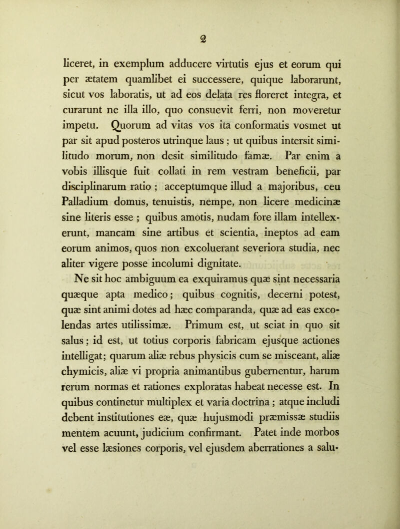 liceret, in exemplum adducere virtutis ejus et eorum qui per aetatem quamlibet ei successere, quique laborarunt, sicut vos laboratis, ut ad eos delata res floreret integra, et curarunt ne illa illo, quo consuevit ferri, non moveretur impetu. Quorum ad vitas vos ita conformatis vosmet ut par sit apud posteros utrinque laus ; ut quibus intersit simi- litudo morum, non desit similitudo famae. Par enim a vobis illisque fuit collad in rem vestram beneficii, par disciplinarum ratio ; acceptumque illud a majoribus, ceu Palladium domus, tenuistis, nempe, non licere medicinae sine literis esse ; quibus amotis, nudam fore illam intellex- erunt, mancam sine artibus et scientia, ineptos ad eam eorum animos, quos non excoluerant severiora studia, nec aliter vigere posse incolumi dignitate. Ne sit hoc ambiguum ea exquiramus quae sint necessaria quaeque apta medico; quibus cognitis, decerni potest, quae sint animi dotes ad haec comparanda, quae ad eas exco- lendas artes utilissimae. Primum est, ut sciat in quo sit salus; id est, ut totius corporis fabricam ejusque actiones inteUigat; quarum aliae rebus physicis cum se misceant, aliae chymicis, aliae vi propria animantibus gubernentur, harum rerum normas et rationes exploratas habeat necesse est. In quibus continetur multiplex et varia doctrina; atque includi debent institutiones eae, quae hujusmodi praemissae studiis mentem acuunt, judicium confirmant. Patet inde morbos vel esse laesiones corporis, vel ejusdem aberradones a salu-