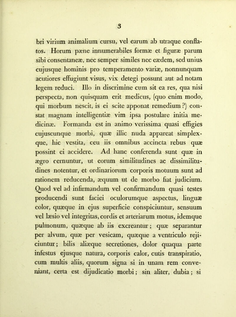 bri virium animalium cursu, vel earum ab utraque confla- tos. Horum paene innumerabiles formae et figurae parum sibi consentaneae, nec semper similes nec eaedem, sed unius cujusque hominis pro temperamento variae, nonnunquam acutiores effugiunt visus, vix detegi possunt aut ad notam legem reduci. Illo in discrimine cum sit ea res, qua nisi perspecta, non quisquam erit medicus, (quo enim modo, qui morbum nescit, is ei scite apponat remedium ?) con- stat magnam intelligentiae vim ipsa postulare initia me- dicinae. Formanda est in animo verissima quasi effigies cujuscunque morbi, quae illic nuda appareat simplex- que, hic vestita, ceu iis omnibus accincta rebus quae possint ei accidere. Ad hanc conferenda sunt quae in aegro cernuntur, ut eorum similitudines ac dissimilitu- dines notentur, et ordinariorum corporis motuum sunt ad rationem reducenda, aequum ut de morbo fiat judicium. Quod vel ad infirmandum vel confirmandum quasi testes producendi sunt faciei oculorumque aspectus, linguae color, quaeque in ejus superficie conspiciuntur, sensuum vel laesio vel integritas, cordis et arteriarum motus, idemque pulmonum, quaeque ab iis excreantur; quae separantur per alvum, quae per vesicam, quaeque a ventriculo reji- ciuntur ; bilis aliaeque secretiones, dolor quaqua parte infestus ejusque natura, corporis calor, cutis transpiratio, cum mulds aliis, quorum signa si in unam rem conve- niant, certa est dijudicatio morbi; sin aliter, dubia; si