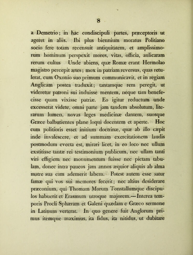* a Demetrio; in hac condiscipuli partes, praeceptoris ut ageret in aliis. Ibi plus biennium moratus Politiano socio fere totam recensuit antiquitatem, et amplissimo- rum hominum perspexit mores, vitas, officia, aulicaram rerum cultus Unde abiens, quae Romae erant Hermolao magistro percepit artes; mox in patriam reversus, quas retu- lerat, cum Oxonio suo primum communicavit, et in regiam Anglicam postea traduxit; tantamque rem peregit, ut videretur patroni sui induisse mentem, neque tam benefe- cisse quam vixisse patriae. Eo igitur reductum unde excesserat videte, omni parte jam tandem absolutum, lite- rarum lumen, novas leges medicinae dantem, suosque Graece balbutientes plane loqui docentem et aperte. Hoc cum politioris esset initium doctrinae, quae ab illo caepit inde invalescere, et ad summam exercitationem laudis postmodum evecta est, mirari licet, in eo loco nec ullum exstitisse tantae rei testimonium publicum, nec ullam tanti viri effigiem nec monumentum fuisse nec pictam tabu- lam, donec intra paucos jam annos aequior aliquis ab alma matre sua eam ademerit labem. Potest autem esse satur famae qui vos sui memores fecerit; nec altius desiderare praeconium, qui Thomam Morum Tonstallumque discipu- los habuerit et Erasmum utroque majorem.— Interea tem- poris Procli Sphaeram et Galeni quaedam e Graeco sermone in Ladnum verterat. In quo genere fuit Anglorum pri- mus itemque maximus, ita fidus, ita nitidus, ut dubitare