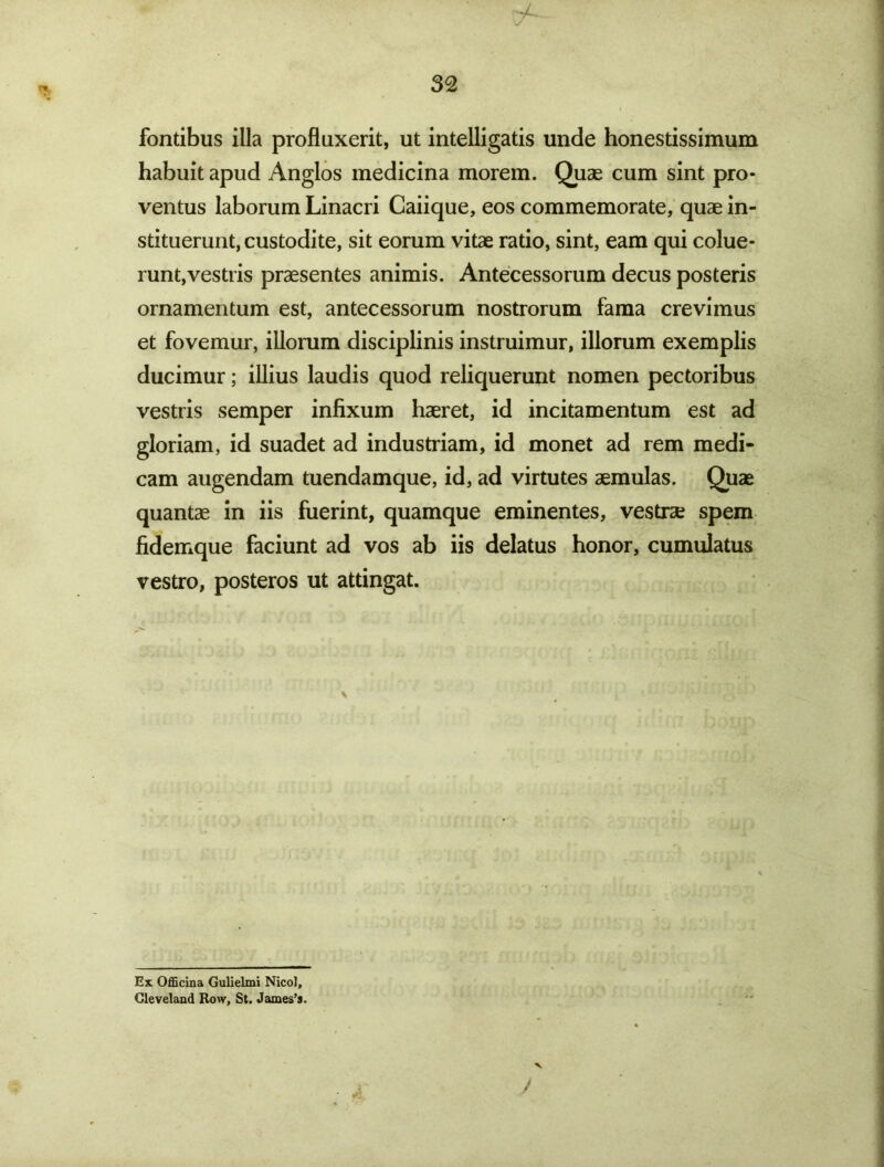 fontibus illa profluxerit, ut intelligatis unde honestissimum habuit apud Anglos medicina morem. Quae cum sint pro- ventus laborum Linacri Caiique, eos commemorate, quae in- stituerunt, custodite, sit eorum vitae ratio, sint, eam qui colue- runt, vestris praesentes animis. Antecessorum decus posteris ornamentum est, antecessorum nostrorum fama crevimus et fovemur, illorum disciplinis instruimur, illorum exemplis ducimur; illius laudis quod reliquerunt nomen pectoribus vestris semper infixum haeret, id incitamentum est ad gloriam, id suadet ad industriam, id monet ad rem medi- cam augendam tuendamque, id, ad virtutes aemulas. Quae quantae in iis fuerint, quamque eminentes, vestrae spem fidemque faciunt ad vos ab iis delatus honor, cumulatus vestro, posteros ut attingat. Ex Officina Gulielmi Nicol, Gleveland Row, St. James’s.