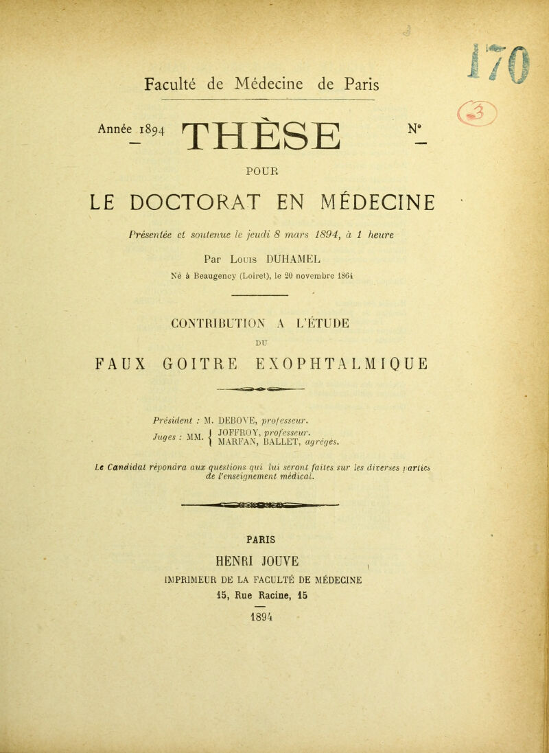 Année 1894 THÈSE POUR LE DOCTORAT EN MÉDECINE Présentée et soutenue le jeudi 8 mars 1894, à 1 heure Par Louis DUHAMEL Né à Beaugency (Loiret), le 20 novembre 1864 CONTRIBUTION A L’ÉTUDE DU FAUX GOITRE EXOPHTALMIQUE Président : M. DEBOYE, professeur. Juges : MM •{ JOFFROY, professeur. MARFAN, BALLET, agrégés. Le Candidat répondra aux questions qui lui seront faites sur Les diverses parties de l’enseignement médical. PARIS HENRI JOUVE IMPRIMEUR DE LA FACULTÉ DE MÉDECINE 15, Rue Racine, 15