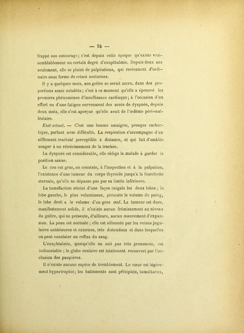 — 18 — frappé son entourage; c’est depuis cette époque qu’existe vrai- semblablement un certain degré d’exopthalmie. Depuis deux ans seulement; elle se plaint de palpitations, qui reviennent d’ordi- naire sous forme de crises nocturnes. Il y a quelques mois, son goitre se serait accru, dans des pro- portions assez notables ; c’est à ce moment qu’elle a éprouvé les premiers phénomènes d’insuffisance cardiaque; à l’occasion d’un effort ou d’une fatigue survenaient des accès de dyspnée, depuis deux mois, elle s’est aperçue qu’elle avait de l’œdème péri-mal- léolaire. Etat actuel. — C’est une femme amaigrie, presque cachec- tique, parlant avec difficulté. La respiration s’accompagne d'un sifflement trachéal perceptible à distance, et qui fait d’emblée songer à un rétrécissement de la trachée. La dyspnée est considérable, elle oblige la malade à garder la position assise. Le cou est gros, on constate, à l’inspection et à la palpation, l’existence d’une tumeur du corps thyroïde jusqu’à la fourchette sternale, qu’elle ne dépasse pas par sa limite inférieure. La tuméfaction atteint d’une façon inégale les deux lobes ; le lobe gauche, le plus volumineux, présente le volume du poing, le lobe droit a le volume d’un gros œuf. La tumeur est dure, manifestement solide, il n’existe aucun frémissement au niveau du goitre, qui ne présente, d’ailleurs, aucun mouvement d’expan- sion. La peau est normale ; elle est sillonnée par les veines jugu- laires antérieures et externes, très distendues et dans lesquelles on peut constater un reflux du sang. L'exophtalmie, quoiqu’elle ne soit pas très prononcée, est indiscutable ; le globe oculaire est totalement recouvert par l'oc- clusion des paupières. Il n’existe aucune espèce de tremblement. Le cœur est légère- ment hypertrophié; les battements sont précipités, tumultueux,