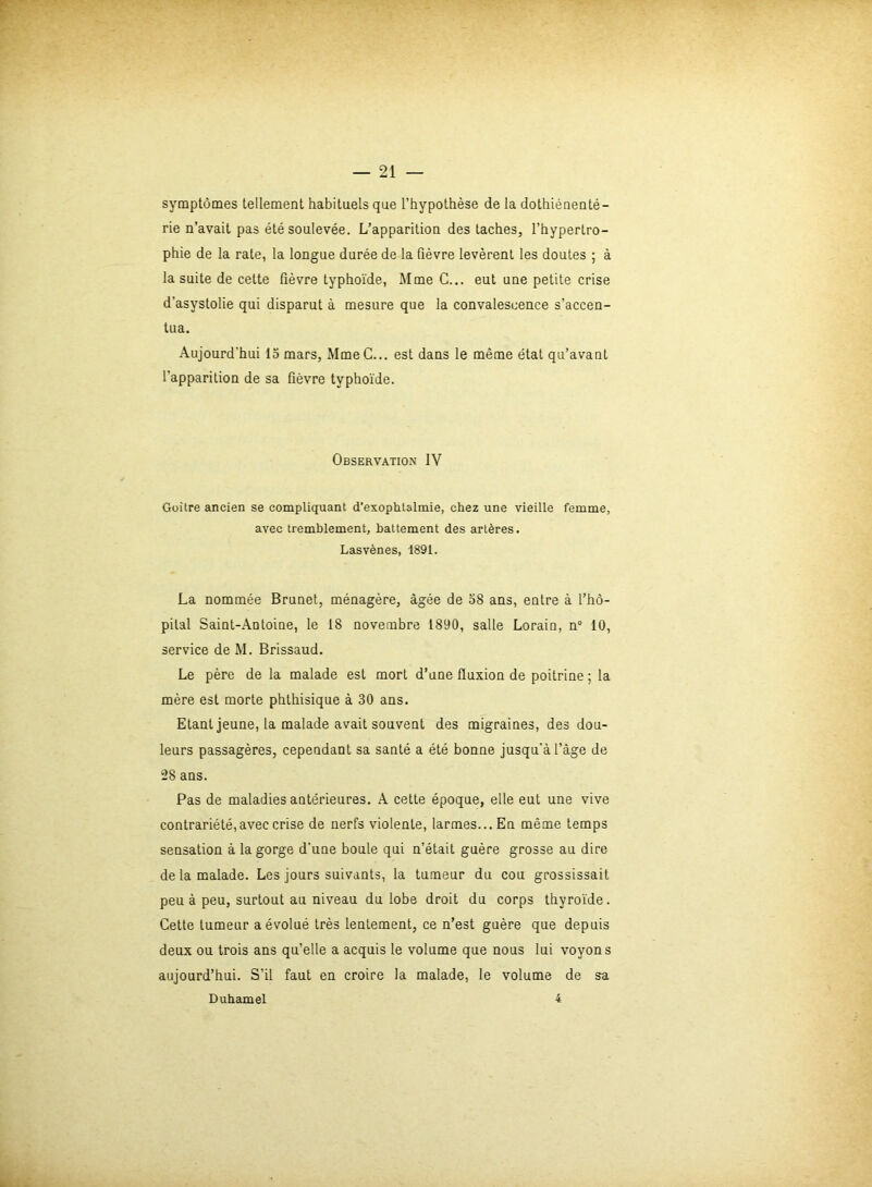 symptômes tellement habituels que l’hypothèse de la dothiénenté- rie n’avait pas été soulevée. L’apparition des taches, l’hypertro- phie de la rate, la longue durée de la fièvre levèrent les doutes ; à la suite de cette fièvre typhoïde, Mme C... eut une petite crise d'asystolie qui disparut à mesure que la convalescence s’accen- tua. Aujourd’hui 15 mars, MmeC... est dans le même état qu’avant l’apparition de sa fièvre typhoïde. Observation IV Goitre ancien se compliquant d’exophtalmie, chez une vieille femme, avec tremblement, battement des artères. Lasvènes, 1891. La nommée Brunet, ménagère, âgée de 58 ans, entre à l’hô- pital Saint-Antoine, le 18 novembre 1890, salle Lorain, n° 10, service de M. Brissaud. Le père de la malade est mort d’une fluxion de poitrine ; la mère est morte phthisique à 30 ans. Etant jeune, la malade avait souvent des migraines, des dou- leurs passagères, cependant sa santé a été bonne jusqu'à l’âge de 28 ans. Pas de maladies antérieures. A cette époque, elle eut une vive contrariété,avec crise de nerfs violente, larmes... En même temps sensation à la gorge d’une boule qui n’était guère grosse au dire de la malade. Les jours suivants, la tumeur du cou grossissait peu à peu, surtout au niveau du lobe droit du corps thyroïde. Cette tumeur a évolué très lentement, ce n’est guère que depuis deux ou trois ans qu’elle a acquis le volume que nous lui voyons aujourd’hui. S’il faut en croire la malade, le volume de sa Duhamel 4