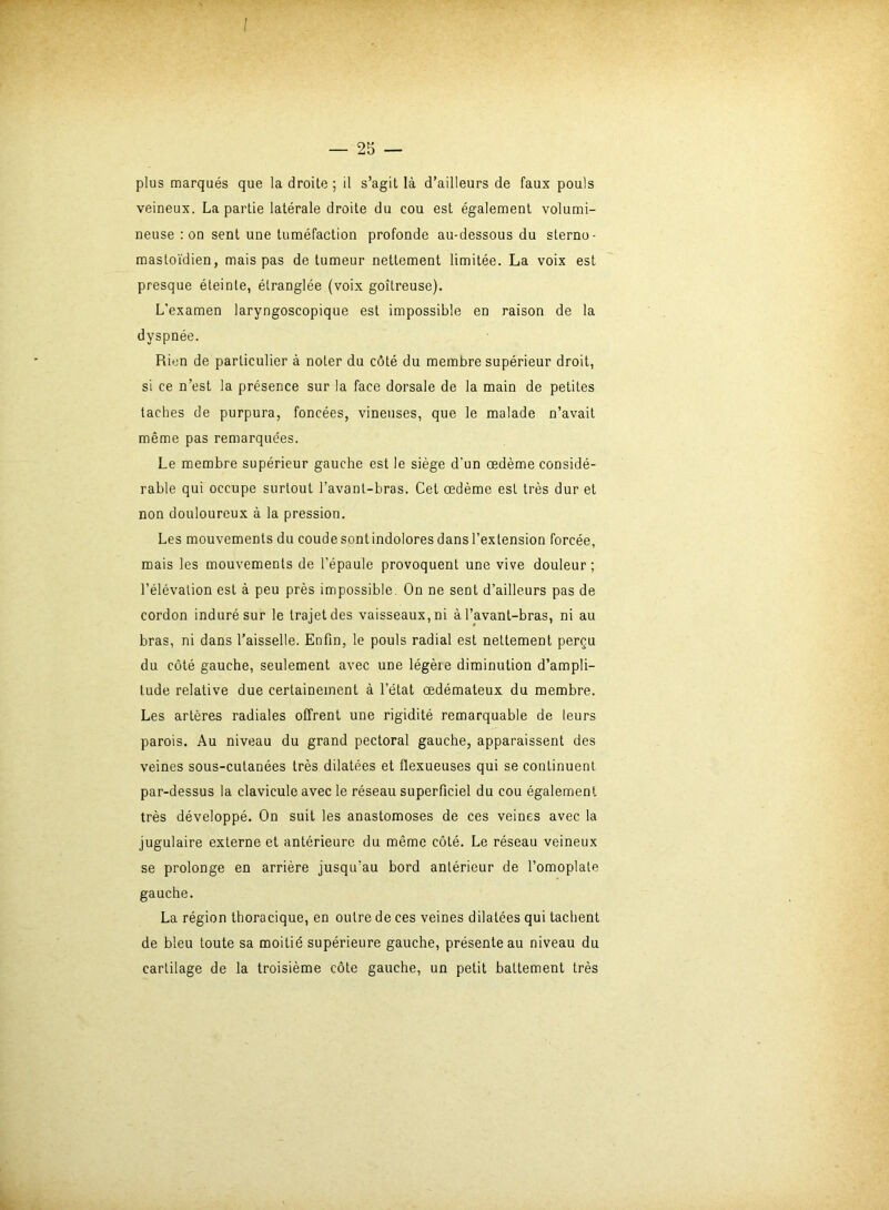 — 25 — plus marqués que la droite ; il s’agit là d’ailleurs de faux pouls veineux. La partie latérale droite du cou est également volumi- neuse : on sent une tuméfaction profonde au-dessous du sterno- masloïdien, mais pas de tumeur nettement limitée. La voix est presque éteinte, étranglée (voix goitreuse). L’examen laryngoscopique est impossible en raison de la dyspnée. Rien de particulier à noter du côté du membre supérieur droit, si ce n’est la présence sur la face dorsale de la main de petites taches de purpura, foncées, vineuses, que le malade n’avait même pas remarquées. Le membre supérieur gauche est le siège d’un œdème considé- rable qui occupe surtout l’avant-bras. Cet œdème est très dur et non douloureux à la pression. Les mouvements du coude sont indolores dans l’extension forcée, mais les mouvements de l’épaule provoquent une vive douleur; l’élévation est à peu près impossible On ne sent d’ailleurs pas de cordon induré sur le trajet des vaisseaux, ni à l’avant-bras, ni au bras, ni dans l’aisselle. Enfin, le pouls radial est nettement perçu du côté gauche, seulement avec une légèie diminution d’ampli- tude relative due certainement à l’état œdémateux du membre. Les artères radiales offrent une rigidité remarquable de leurs parois. Au niveau du grand pectoral gauche, apparaissent des veines sous-cutanées très dilatées et flexueuses qui se continuent par-dessus la clavicule avec le réseau superficiel du cou également très développé. On suit les anastomoses de ces veines avec la jugulaire externe et antérieure du même côté. Le réseau veineux se prolonge en arrière jusqu’au bord antérieur de l’omoplate gauche. La région thoracique, en outre de ces veines dilatées qui tachent de bleu toute sa moitié supérieure gauche, présente au niveau du cartilage de la troisième côte gauche, un petit battement très