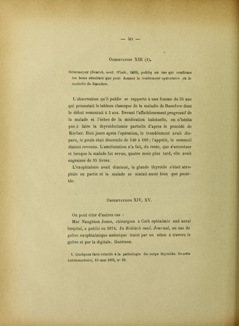 Observation XIII (1). Détermeyer (Deutch, med. Woch., 1S93), publia un cas qui confirme les bons résultats que peut donner le traitement opératoire de la maladie de Bazedow. L'observation qu’il publie se rapporte à une femme de 35 ans qui présentait le tableau classique de la maladie de Bazedow dont le début remontait à 3 ans. Devant l’affaiblissement progressif de la malade et l’échec de la médication habituelle, on n’hésita pas à faire la thyroïdectomie partielle d’après le procédé de Kocher. Huit jours après l’opération, le tremblement avait dis- paru, le pouls était descendu de 140 à 100 ; l’appétit, le sommeil étaient revenus. L'amélioration n’a fait, du reste, que s’accentuer et lorsque la malade fut revue, quatre mois plus lard, elle avait engraissé de 35 livres. L’exophtalmie avait diminué, la glande thyroïde s’était atro- phiée en partie et la malade se sentail aussi bien que possi- ble. Observations XIV, XV. On peut citer d’autres cas : Mac Naughlon Jones, chirurgien à Cork ophtalmie and aurai hospital, a publié en 1874, In Brilisch med. Journal, un cas de goître exophtalmique anémique traité par un séton à travers le gpitre et par la digitale. Guérison. 1. Quelques l'ails relatifs à la pathologie du corps thyroïde. Gazette hebdomadaire, 13 mai 1893, n° 19.