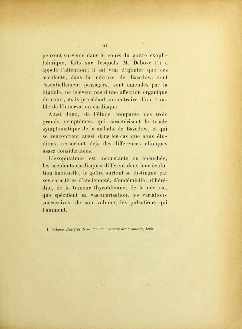 — 31 — peuvent survenir dans le cours du goitre exoph- talmique, faits sur lesquels M. Debove (1) a appelé l’attention ; il est vrai d’ajouter que ces accidents, dans la névrose de Bazedow, sont essentiellement passagers, sont amendés par la digitale, ne relèvent pas d’une affection organique du cœur, mais procédant au contraire d’un trou- ble de l’innervation cardiaque. Ainsi donc, de l’étude comparée des trois grands symptômes, qui caractérisent le triade symptomatique de la maladie de Bazedow, et qui se rencontrent aussi dans les cas que nous étu- dions, ressortent déjà des différences cliniques assez considérables. L’exophtalmie est inconstante ou ébauchée, les accidents cardiaques diffèrent dans leur évolu- tion habituelle, le goitre surtout se distingue par ses caractères d’ancienneté, d’endémicité, d’héré- dité, de la tumeur thyroïdienne, de la névrose, que spécifient sa vascularisation, les variations successives de son volume, les pulsations qui l’animent. 1. Debove. Bulletin de la société médicale des hôpitaux, 1880.