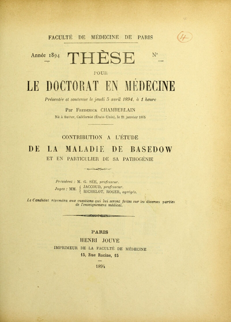 Année 1894 THÈSE N9 POUR LE DOCTORAT EN MEDECINE Présentée et soutenue le jeudi 5 avril 1894, à 1 heure Par Frederick CHAMBERLAIN Né à Sulter, Californie (Étals-Unis), le 21 janvier 1865 CONTRIBUTION A L’ÉTUDE DE LA MALADIE DE BASEDOW ET EN PARTICULIER DE SA PATHOGÉNIE -TT- Président : M. G. SÉE, professeur. Juges : MM. j JACG0UD’ Passeur. V [ R1GHELOT, ROGER, agrégés. Le Candidat répondra aux Questions qui lui seront faites sur les diverses parties de l’enseignement médical. PARIS HENRI JOUVE IMPRIMEUR DE LA FACULTÉ DE MÉDECINE 15, Rue Racine, 15 1894