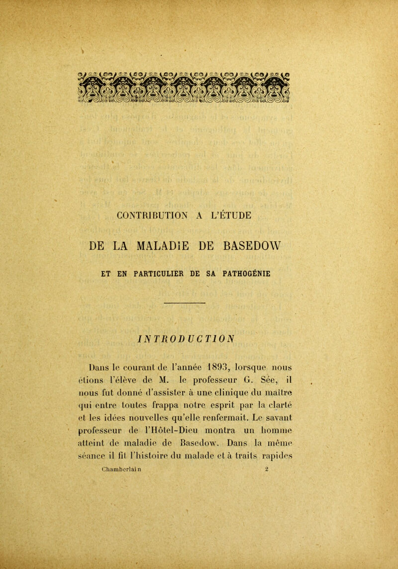 CONTRIBUTION A L’ÉTUDE DE LA MALADIE DE BASEDOW ET EN PARTICULIER DE SA PATHOGÉNIE INTROD UCTION Dans le courant de l’année 1893, lorsque nous étions l’élève de M. le professeur G. Sée, il nous fut donné d’assister à une clinique du maître qui entre toutes frappa notre esprit par la clarté et les idées nouvelles qu’elle renfermait. Le savant professeur de l’Hôtel-Dieu montra un homme atteint de maladie de Basedow. Dans la même séance il fit l’histoire du malade et à traits rapides Chamb criai n 2