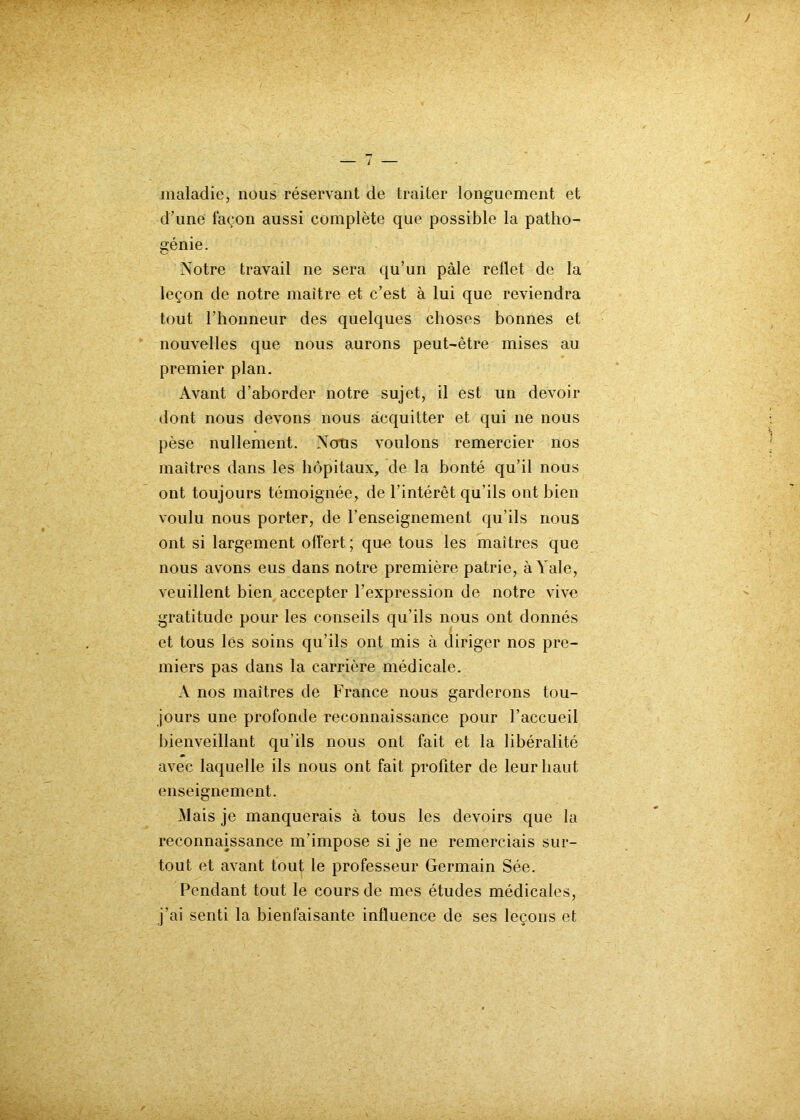 maladie, nous réservant de traiter longuement et d’une façon aussi complète que possible la patho- génie. Notre travail ne sera qu’un pâle reflet de la leçon de notre maître et c’est à lui que reviendra tout l’honneur des quelques choses bonnes et nouvelles que nous aurons peut-être mises au premier plan. Avant d’aborder notre sujet, il est un devoir dont nous devons nous acquitter et qui ne nous pèse nullement. Nous voulons remercier nos maîtres dans les hôpitaux, de la bonté qu’il nous ont toujours témoignée, de l’intérêt qu’ils ont bien voulu nous porter, de l’enseignement qu’ils nous ont si largement offert ; que tous les maîtres que nous avons eus dans notre première patrie, à Yale, veuillent bien accepter l’expression de notre vive gratitude pour les conseils qu’ils nous ont donnés et tous les soins qu’ils ont mis à diriger nos pre- miers pas dans la carrière médicale. A nos maîtres de France nous garderons tou- jours une profonde reconnaissance pour l’accueil bienveillant qu’ils nous ont fait et la libéralité avec laquelle ils nous ont fait profiter de leur haut enseignement. Mais je manquerais à tous les devoirs que la reconnaissance m’impose si je ne remerciais sur- tout et avant tout le professeur Germain Sée. Pendant tout le cours de mes études médicales, j’ai senti la bienfaisante influence de ses leçons et