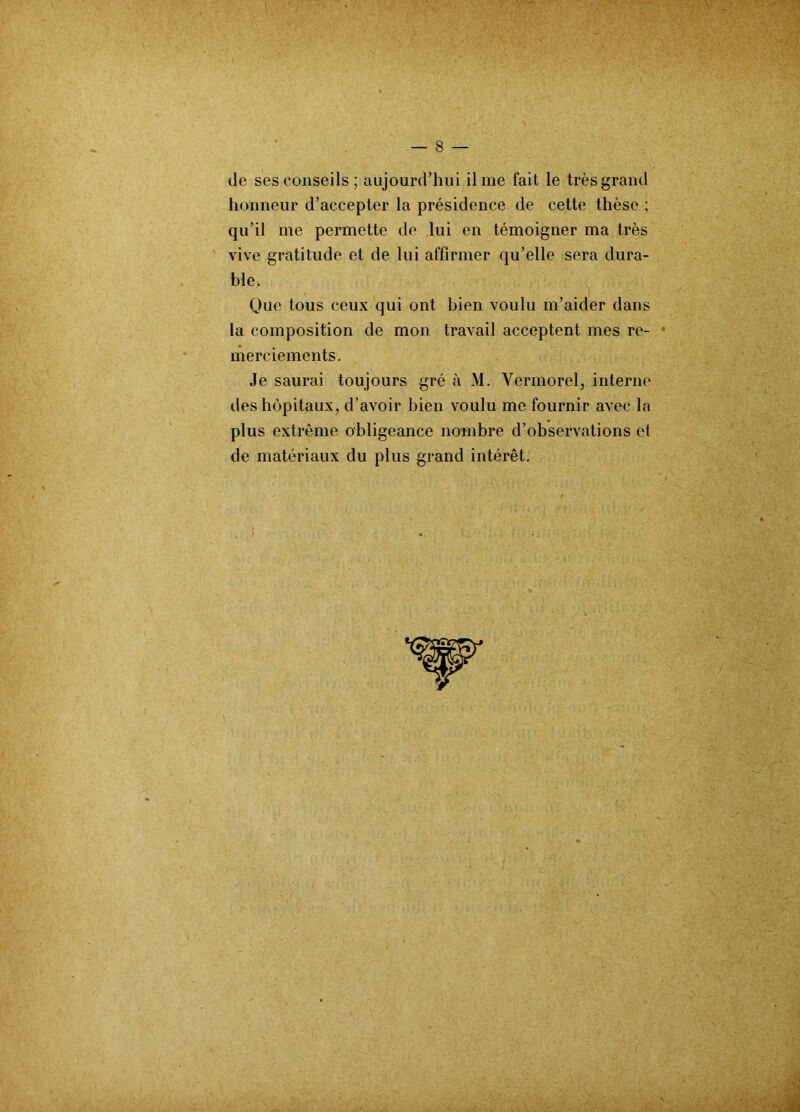 de ses conseils ; aujourd’hui il me fait le très grand honneur d’accepter la présidence de cette thèse ; qu’il me permette de lui en témoigner ma très vive gratitude et de lui affirmer qu’elle sera dura- ble, Que tous ceux qui ont bien voulu m’aider dans la composition de mon travail acceptent mes re- merciements. Je saurai toujours gré à M. Vermorel, interne des hôpitaux, d’avoir bien voulu me fournir avec la plus extrême obligeance nombre d’observations et de matériaux du plus grand intérêt.