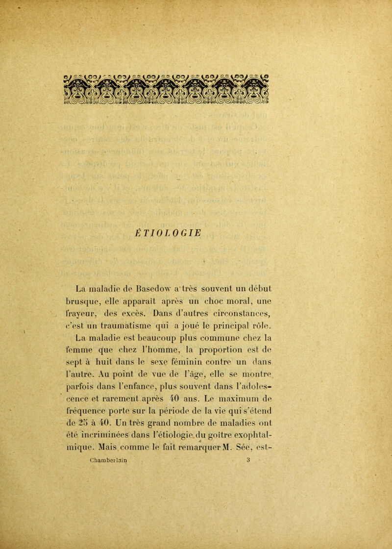 ÉTIOLOGIE La maladie de Basedow a très souvent un début brusque, elle apparaît après un choc moral, une frayeur, des excès. Dans d’autres circonstances, c’est un traumatisme qui a joué le principal rôle. La maladie est beaucoup plus commune chez la femme que chez l’homme, la proportion est de sept à huit dans le sexe féminin contre un dans l'autre. Au point de vue de l'àge, elle se montre parfois dans l’enfance, plus souvent dans l’adoles- cence et rarement après 40 ans. Le maximum de fréquence porte sur la période de la vie qui s’étend de 25 à 40. Un très grand nombre de maladies ont été incriminées dans l’étiologie du goitre exophtal- mique. Mais comme le fait remarquer M. Sée, est- Chambeilain 3