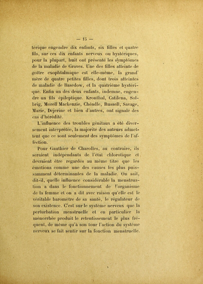 — 1 D — térique engendre dix enfants, six fdles et quatre fils, sur ces dix enfants nerveux ou hystériques, pour la plupart, huit ont présenté les symptômes de la maladie de Graves. Une des filles atteinte de goitre exophtalmique est elle-même, la grand’ mère de quatre petites filles, dont trois atteintes de maladie de Basedow, et la quatrième hystéri- que. Enfin un des deux enfants, indemne, engen- dre un fils épileptique. Kronthal, Catilena, Sol- brig, Morell Mackenzie, Ghéadle, Russell, Savage, Marie, Déjcrine et bien d’autres, ont signalé des cas d’hérédité. L’influence des troubles génitaux a été diver- sement interprétée, la majorité des auteurs admet* tent que ce sont seulement des symptômes de l’af- fection. Pour Gauthier de Charolles, au contraire, ils seraient indépendants de l’état chlorotique et devraient être regardés au même titre que les émotions comme une des causes les plus puis- samment déterminantes de la maladie. On sait, dit-il, quelle influence considérable la menstrua- tion a dans le fonctionnement de l’organisme de la femme et on a dit avec raison qu’elle est le véritable baromètre de sa santé, le régulateur de son existence. C’est sur le système nerveux que la perturbation menstruelle et en particulier la ménorrhée produit le retentissement le plus fré- quent, de même qu’à son tour faction du système nerveux se fait sentir sur la fonction menstruelle. i