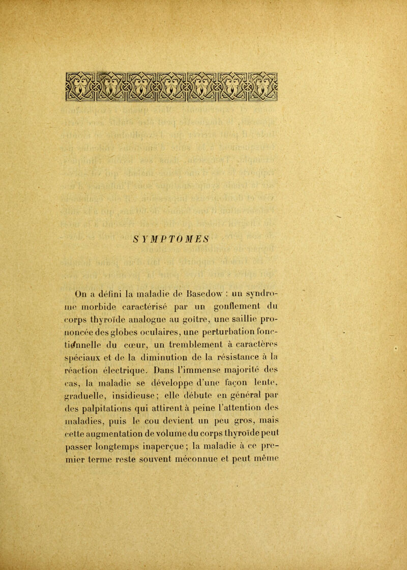 SYMPTOMES On a défini la maladie de Basedow : un syndro- me morbide caractérisé par un gonflement du eorps thyroïde analogue au goitre, une saillie pro- noncée des globes oculaires, une perturbation fonc- tionnelle du cœur, un tremblement à caractères spéciaux et de la diminution de la résistance à la réaction électrique. Dans l’immense majorité des cas, la maladie se développe d’une façon lente, graduelle, insidieuse; elle débute en général par des palpitations qui attirent à peine l’attention des maladies, puis le cou devient un peu gros, mais cette augmentation de volume du corps thyroïde peut passer longtemps inaperçue ; la maladie à ce pre- mier terme reste souvent méconnue et peut même