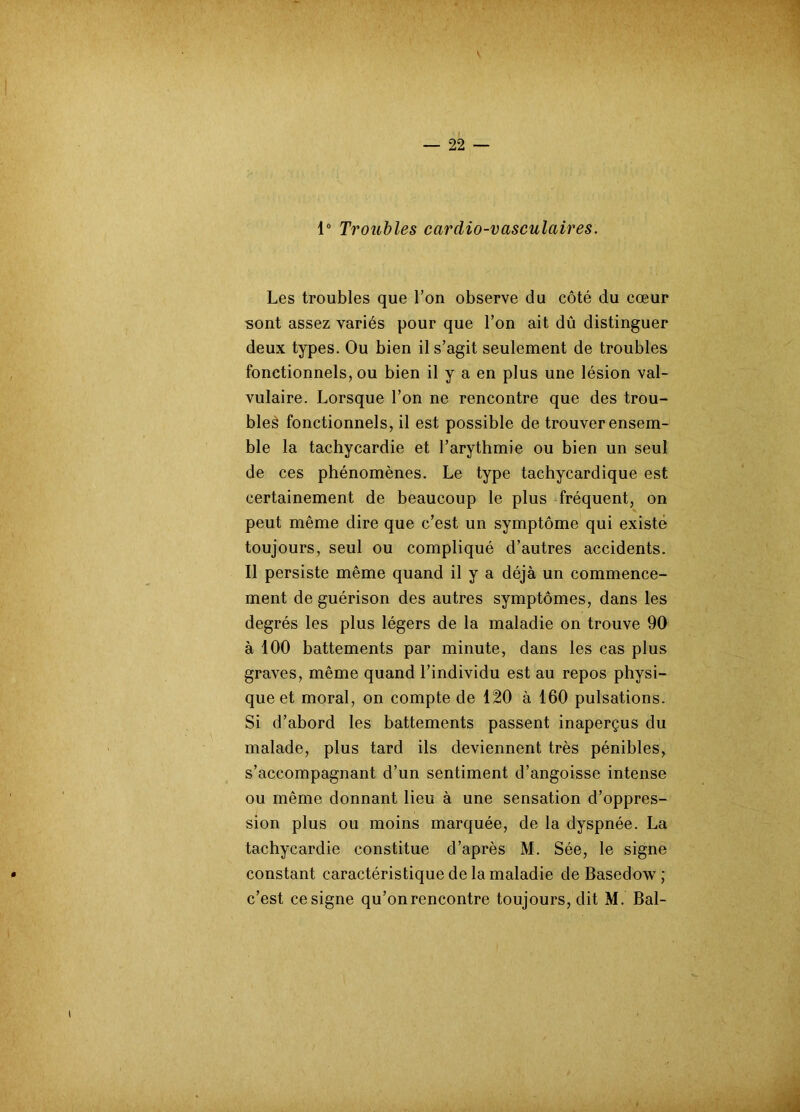 1° Troubles cardio-vasculaires. Les troubles que l’on observe du côté du cœur sont assez variés pour que l’on ait dû distinguer deux types. Ou bien il s’agit seulement de troubles fonctionnels, ou bien il y a en plus une lésion val- vulaire. Lorsque l’on ne rencontre que des trou- bles fonctionnels, il est possible de trouver ensem- ble la tachycardie et l’arythmie ou bien un seul de ces phénomènes. Le type tachycardique est certainement de beaucoup le plus fréquent, on peut même dire que c’est un symptôme qui existe toujours, seul ou compliqué d’autres accidents. Il persiste même quand il y a déjà un commence- ment de guérison des autres symptômes, dans les degrés les plus légers de la maladie on trouve 90 à 100 battements par minute, dans les cas plus graves, même quand l’individu est au repos physi- que et moral, on compte de 120 à 160 pulsations. Si d’abord les battements passent inaperçus du malade, plus tard ils deviennent très pénibles, s’accompagnant d’un sentiment d’angoisse intense ou même donnant lieu à une sensation d’oppres- sion plus ou moins marquée, de la dyspnée. La tachycardie constitue d’après M. Sée, le signe constant caractéristique de la maladie de Basedow ; c’est ce signe qu’on rencontre toujours, dit M. Bal-