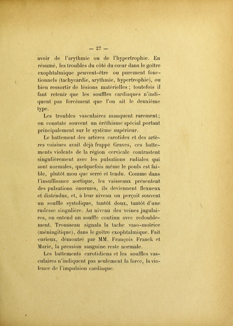 avoir de l’arythmie ou de l’hypertrophie. En résumé, les troubles du côté du cœur dans le goitre exophtalmique peuvent-être ou purement fonc- tionnels (tachycardie, arythmie, hypertrophie), ou bien ressortir de lésions matérielles ; toutefois il faut retenir que les souffles cardiaques n’indi- quent pas forcément que l’on ait le deuxième type. Les troubles vasculaires manquent rarement ; on constate souvent un éréthisme spécial portant principalement sur le système supérieur. Le battement des artères carotides et des artè- res voisines avait déjà frappé Graves, ces batte- ments violents de la région cervicale contrastent singulièrement avec les pulsations radiales qui sont normales, quelquefois même le pouls est fai- ble, plutôt mou que serré et tendu. Gomme dans l’insuffisance aortique, les vaisseaux présentent des pulsations énormes, ils deviennent flexueux et distendus, et, à leur niveau on perçoit souvent un souffle systolique, tantôt doux, tantôt d’une rudesse singulière. Au niveau des veines jugulai- res, on entend un souffle continu avec redouble- ment. Trousseau signala la tache vaso-motrice (méningitique), dans le goitre exophtalmique. Fait curieux, démontré par MM. François Franck et Marie, la pression sanguine reste normale. Les battements carotidiens et les souffles vas- culaires n’indiquent pas seulement la force, la vio- lence de l’impulsion cardiaque.