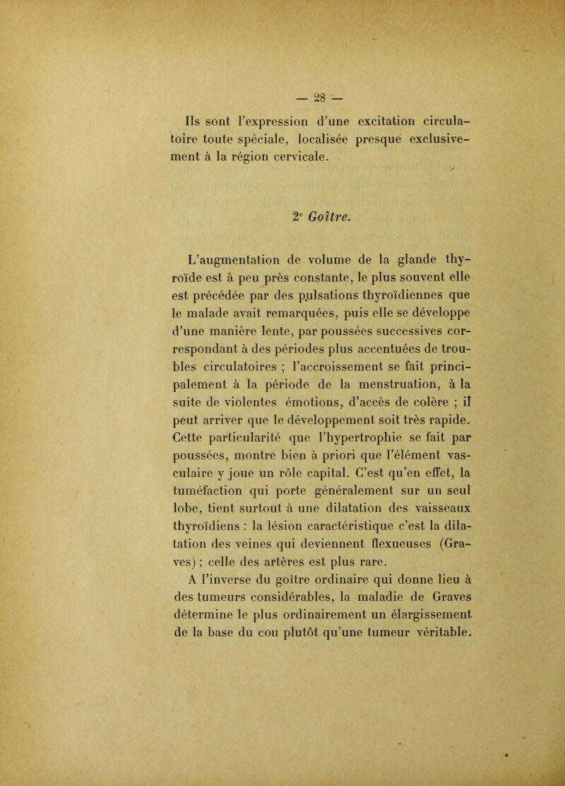 Ils sont l’expression d’une excitation circula- toire toute spéciale, localisée presque exclusive- ment à la région cervicale. 2° Goitre. L’augmentation de volume de la glande thy- roïde est à peu près constante, le plus souvent elle est précédée par des p.ulsations thyroïdiennes que le malade avait remarquées, puis elle se développe d’une manière lente, par poussées successives cor- respondant à des périodes plus accentuées de trou- bles circulatoires ; l’accroissement se fait princi- palement à la période de la menstruation, à la suite de violentes émotions, d’accès de colère ; il peut arriver que le développement soit très rapide. Cette particularité que l’hypertrophie se fait par poussées, montre bien à priori que l’élément vas- culaire y joue un rôle capital. C’est qu’en effet, la tuméfaction qui porte généralement sur un seul lobe, tient surtout à une dilatation des vaisseaux thyroïdiens : la lésion caractéristique c’est la dila- tation des veines qui deviennent fïexueuses (Gra- ves) ; celle des artères est plus rare. A l’inverse du goitre ordinaire qui donne lieu à des tumeurs considérables, la maladie de Graves détermine le plus ordinairement un élargissement de la base du cou plutôt qu’une tumeur véritable.