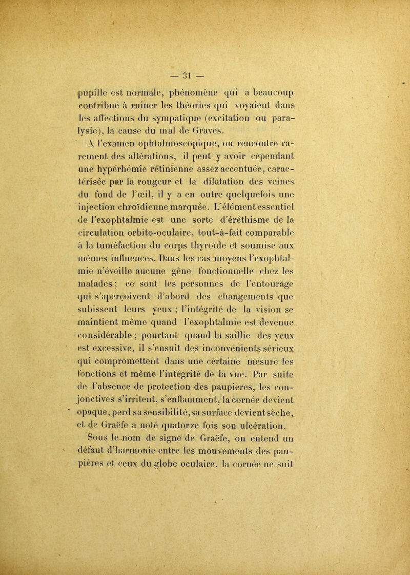 pupille est normale, phénomène qui a beaucoup contribué à ruiner les théories qui voyaient dans les affections du sympatique (excitation ou para- lysie), la cause du mal de Graves. A l’examen ophtalmoscopique, on rencontre ra- rement des altérations, il peut y avoir cependant une hypérhémie rétinienne assez accentuée, carac- térisée par la rougeur et la dilatation des veines du fond de l’œil, il y a en outre quelquefois une injection chro'ïdienne marquée. L’élément essentiel de l’exophtalmie est une sorte d’éréthisme de la circulation orbito-oculaire, tout-à-fait comparable à la tuméfaction du corps thyroïde et soumise aux mêmes influences. Dans les cas moyens l’exophtaî- mie n’éveille aucune gène fonctionnelle chez les malades ; ce sont les personnes de l’entourage qui s’aperçoivent d’abord des changements que subissent leurs yeux ; l’intégrité de la vision se maintient même quand l’exophtalmie est devenue considérable ; pourtant quand la saillie des yeux est excessive, il s’ensuit des inconvénients sérieux qui compromettent dans une certaine mesure les fonctions et même l’intégrité de la vue. Par suite de l’absence de protection des paupières, les con- jonctives s’irritent, s’enflamment, la cornée devient opaque, perd sa sensibilité,sa surface devient sèche, et de Graëfe a noté quatorze fois son ulcération. Sous lemom de signe de Graëfe, on entend un défaut d’harmonie entre les mouvements des pau- pières et ceux du globe oculaire, la cornée ne suit