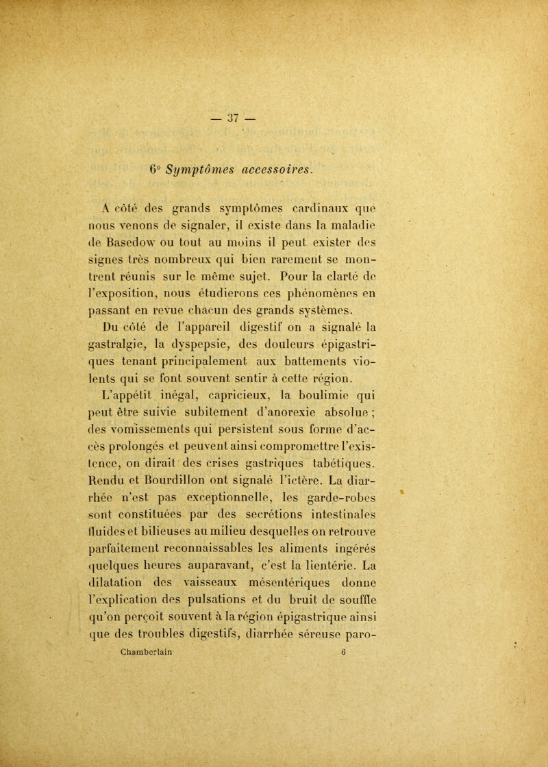 6° Symptômes accessoires. A côté des grands symptômes cardinaux que nous venons de signaler, il existe dans la maladie de Basedow ou tout au moins il peut exister des signes très nombreux qui bien rarement se mon- trent réunis sur le même sujet. Pour la clarté de l’exposition, nous étudierons ces phénomènes en passant en revue chacun des grands systèmes. Du côté de l’appareil digestif on a signalé la gastralgie, la dyspepsie, des douleurs épigastri- ques tenant principalement aux battements vio- lents qui se font souvent sentir à cette région. L’appétit inégal, capricieux, la boulimie qui peut être suivie subitement d’anorexie absolue ; des vomissements qui persistent sous forme d’ac- cès prolongés et peuvent ainsi compromettre l’exis- tence, on dirait des crises gastriques tabétiques. Rendu et Bourdillon ont signalé l’ictère. La diar- rhée n’est pas exceptionnelle, les garde-robes sont constituées par des secrétions intestinales tluides et bilieuses au milieu desquelles on retrouve parfaitement reconnaissables les aliments ingérés quelques heures auparavant, c’est la lientérie. La dilatation des vaisseaux mésentériques donne l’explication des pulsations et du bruit de souffle qu’on perçoit souvent à la région épigastrique ainsi que des troubles digestifs, diarrhée séreuse paro- Chambcrlain 6