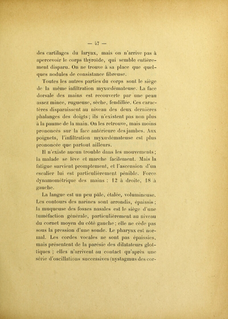 (les cartilages du larynx, mais on n’arrive pas à apercevoir le corps thyroïde, qui semble entière- ment disparu. On ne trouve à sa place que quel- ques nodules de consistance fibreuse. Toutes les autres parties du corps sont le siège de la même infiltration myxœdémateuse. La face dorsale des mains est recouverte par une peau assez mince, rugueuse, sèche, fendillée. Ces carac- tères disparaissent au niveau des deux dernières phalanges des doigts ; ils n’existent pas non plus à la paume de la main. On les retrouve, mais moins prononcés sur la face antérieure des jambes. Aux poignets, l’infiltration myxœdémateuse est plus prononcée que partout ailleurs. Il n’existe aucun trouble dans les mouvements ; la malade se lève et marche facilement. Mais la fatigue survient promptement, et l'ascension d’un escalier lui est particulièrement pénible. Force dynamométrique des mains : 12 à droite, 18 à gauche. La langue est un peu pâle, étalée, volumineuse. Les contours des narines sont arrondis, épaissis ; la muqueuse des fosses nasales est le siège d’une tuméfaction générale, particulièrement au niveau du cornet moyen du côté gauche ; elle ne cède pas sous la pression d’une sonde. Le pharynx est nor- mal. Les cordes vocales ne sont pas épaissies, mais présentent de la parésie des dilatateurs glot- iiques ; elles n’arrivent au contact qu’après une série d’oscillations successives (nystagmus des cor-