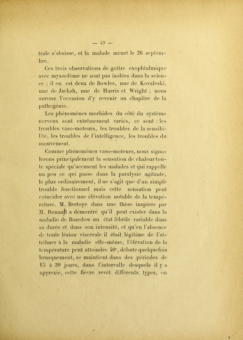 traie s’abaisse, et la malade meurt le 26 septem- bre. Ces trois observations de goitre exophtalmique avec myxœdème ne sont pas isolées dans la scien- ce ; il en est deux de Bowles, une de Koyaleski, une de Jacksh, une de Harris et Wright ; nous aurons l’occasion d’y revenir au chapitre de la pathogénie. Les phénomènes morbides du côté du système nerveux sont extrêmement variés, ce sont : les troubles vaso-moteurs, les troubles de la sensibi- lité, les troubles de l'intelligence, les troubles du mouvement. Comme phénomènes vaso-moteurs, nous signa- lerons principalement la sensation de chaleur tou- te spéciale qu’accusent les malades et qui rappelle un peu ce qui passe dans la paralysie agitante, le plus ordinairement, il ne s’agit que d’un simple trouble fonctionnel mais cette sensation peut coïncider avec une élévation notable de la tempé- rature. M. Bertoye dans une thèse inspirée par M. Renault a démontré qu’il peut exister dans la maladie de Basedow un état fébrile variable dans sa durée et dans son intensité, et qu’en l’absence de toute lésion viscérale il était légitime de l’at- tribuer à la maladie elle-même, l’élévation de la température peut atteindre 40°, débute quelquefois brusquement, se maintient dans des périodes de 15 à 20 jours, dans l’intervalle desquels il y a apyrexie, cette fièvre revêt différents types, on