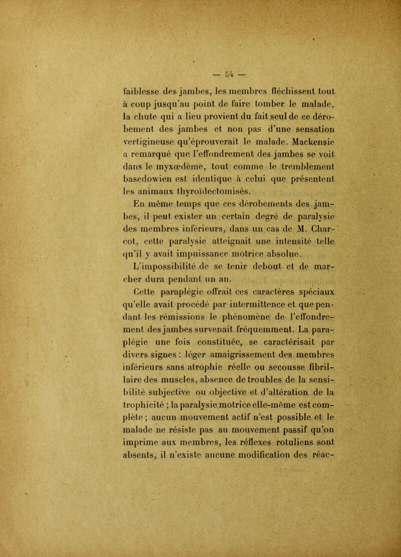 faiblesse des jambes, les membres fléchissent tout à coup jusqu’au point de faire tomber le malade, la chute qui a lieu provient du fait seul de ce déro- bement des jambes et non pas d’une sensation vertigineuse qu’éprouverait le malade. Mackensie a remarqué que l’effondrement des jambes se voit dans le mvxœdème, tout comme le tremblement basedowien est identique à celui que présentent les animaux thyroïdectomisés. En même temps que ces dérobements des jam- bes, il peut exister un certain degré de paralysie des membres inférieurs, dans un cas de M. Char- cot, cette paralysie atteignait une intensité telle qu’il y avait impuissance motrice absolue. L'impossibilité de se tenir debout et de mar- cher dura pendant un an. Cette paraplégie offrait ces caractères spéciaux qu’elle avait procédé par intermittence et que pen- dant les rémissions le phénomène de l’effondre- ment des jambes survenait fréquemment. La para- plégie une fois constituée, se caractérisait par divers signes : léger amaigrissement des membres inférieurs sans atrophie réelle ou secousse fîbril— lairedes muscles, absence de troubles de la sensi- bilité subjective ou objective et d’altération de la trophicité ; la paralysie motrice elle-même est com- plète ; aucun mouvement actif n’est possible et le malade ne résiste pas au mouvement passif qu’on imprime aux membres, les réflexes rotuliens sont absents, il n’existe aucune modification des réac-