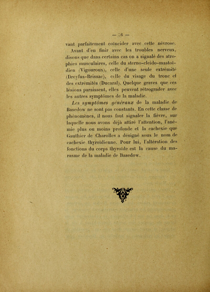 L!6 — vant parfaitement coïncider avec cette névrose. Avant d’en finir avec les troubles nerveux, disons que dans certains cas on a signalé des atro- phies musculaires, celle du sterno-cleido-mastoï- dien (Vigouroux), celle d’une seule extrémité (Dreyfus-Brissac), celle du visage du tronc et des extrémités (Ducazal). Quelque graves que ces lésions paraissent, elles peuvent rétrograder avec les autres symptômes de la maladie. Les symptômes généraux de la maladie de Basedow ne sont pas constants. En cette classe de phénomènes, il nous faut signaler la fièvre, sur laquelle nous avons déjà attiré l’attention, l’ané- mie plus ou moins profonde et la cachexie que (iauthier de Charollcs a désigné sous le nom de cachexie thyroïdienne. Pour lui, l’altération des fonctions du corps thyroïde est la cause du ma-