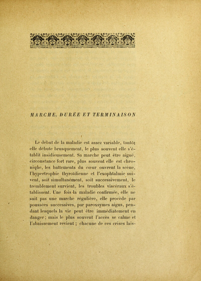 MARCHE, DURÉE ET TERMINAISON \ Le début de la maladie est assez variable, tantôt elle débute brusquement, le plus souvent elle s’é- tablit insidieusement. Sa marche peut être aiguë, circonstance fort rare, plus souvent elle est chro- nique, les battements du cœur ouvrent la scène, l’hypertrophie thyroïdienne et f exophtalmie sui- vent, soit simultanément, soit successivement, le tremblement survient, les troubles viscéraux s’é- tablissent. Une fois la maladie confirmée, elle ne suit pas une marche régulière, elle procède par poussées successives, par paroxsymes aigus, pen- dant lesquels la vie peut être immédiatement en danger ; mais le plus souvent l’accès se calme et l’abaissement revient ; chacune de ces crises lais- '