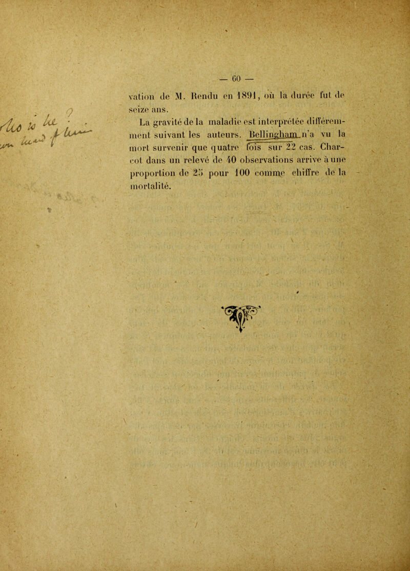 vation de M. Rendu en 1891, où la durée lut de seize ans. La gravité de la maladie est interprétée différem- ment suivant les auteurs. Bellinghani-ida vu la mort survenir que quatre lois sur 22 cas. Char- cot dans un relevé de 40 observations arrive à une proportion de 2b pour 100 comme chiffre de la mortalité.