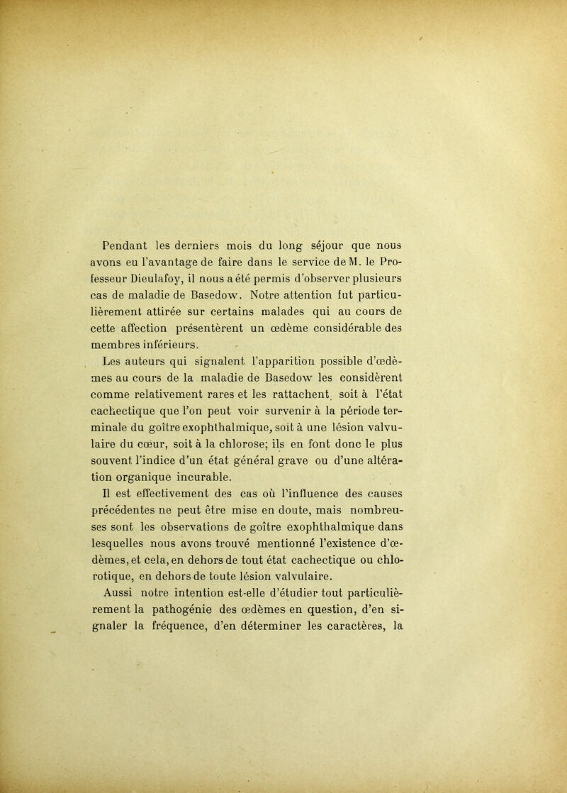 Pendant les derniers mois du long séjour que nous avons eu l’avantage de faire dans le service deM. le Pro- fesseur Dieulafoy, il nous a été permis d’observer plusieurs cas de maladie de Basedow. Notre attention fut particu- lièrement attirée sur certains malades qui au cours de cette affection présentèrent un œdème considérable des membres inférieurs. Les auteurs qui signalent l’apparition possible d’œdè- mes au cours de la maladie de Basedow les considèrent comme relativement rares et les rattachent^ soit à l’état cachectique que l’on peut voir survenir à la période ter- minale du goitre exophlhalmique, soit à une lésion valvu- laire du coeur, soit à la chlorose; ils en font donc le plus souvent l’indice d’un état général grave ou d’une altéra- tion organique incurable. Il est effectivement des cas où l’influence des causes précédentes ne peut être mise en doute, mais nombreu- ses sont les observations de goitre exophtbalmique dans lesquelles nous avons trouvé mentionné l’existence d’œ- dèmes, et cela, en dehors de tout état cachectique ou chlo- rotique, en dehors de toute lésion valvulaire. Aussi notre intention est-elle d’étudier tout particuliè- rement la pathogénie des œdèmes en question, d’en si- gnaler la fréquence, d’en déterminer les caractères, la