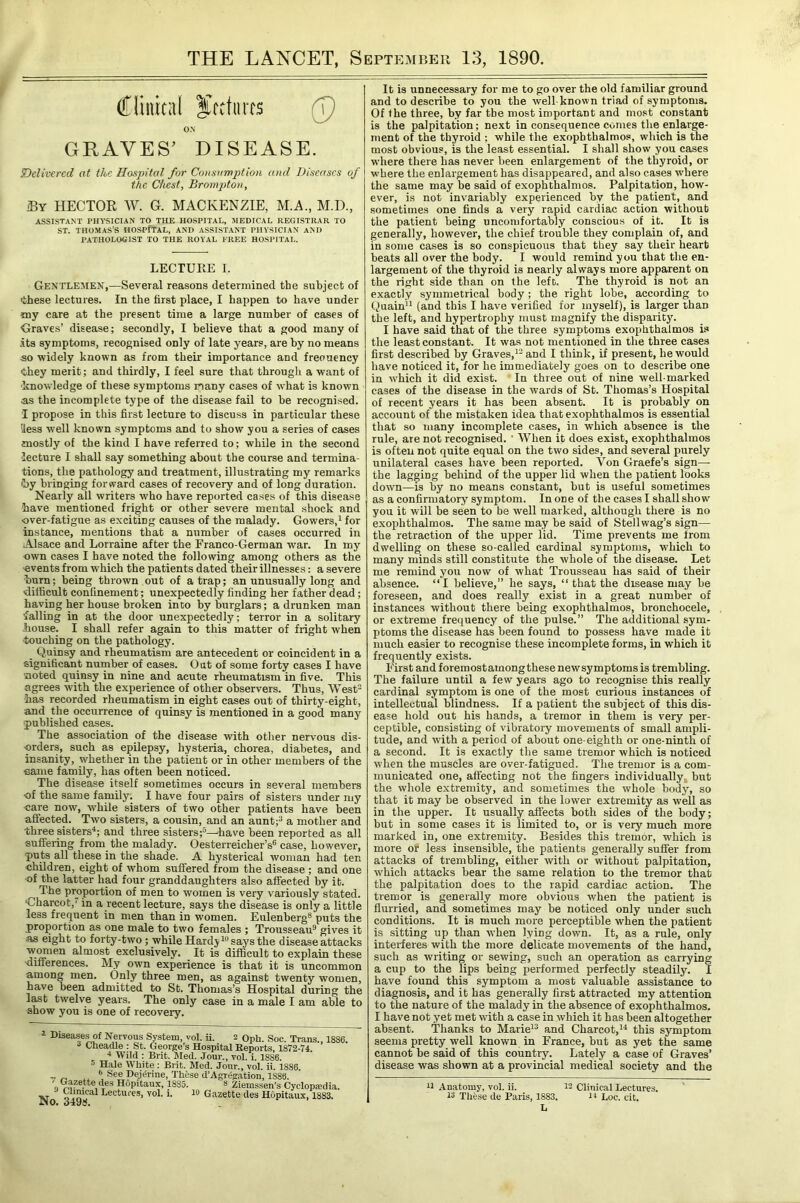 THE LANCET, September 13, 1890. (fliiiical fcctiircs (p ON GRAVES’ DISEASE. SDelivcrcd at the Hospital for Consumption and Diseases of the Chest, Brompton, HECTOR W. G. MACKENZIE, M.A., M.D., ASSISTANT PHl-SICIAN TO THE HOSPITAL, MEDICAL REGISTRAR TO ST. THOMAS’S HOSPfTAL, AND ASSISTANT PHYSICIAN AND PATHOLOGIST TO THE ROYAL FREE HOSPITAL. LECTURE I. Gentlemen,—Several reasons determined the subject of ■these lectures. In the first place, I happen to have under iny care at the present time a large number of cases of Graves’ disease; secondly, I believe that a good many of .its symptoms, recognised only of late years, are by no means so •widely known as from their importance and freouency ■they merit; and thirdly, I feel sure that througli a ■want of ■knoAA’ledge of these symptoms many cases of what is known <as the incomplete type of the disease faU to be recognised. I propose in this first lecture to discuss in particular these Hess well known symptoms and to show you a series of cases mostly of the kind I have referred to; ■while in the second lecture I shall say something about the course and termina- tions, the pathology and treatment, illustrating my remarks •by bringing forward cases of recovery and of long duration. Nearly all writers Yvho have reported cases of this disease have mentioned fright or other severe mental shock and over-fatigue as exciting causes of the malady. Gowers,for instance, mentions that a number of cases occurred in Alsace and Lorraine after the Franco-German war. In my own cases I have noted the following among others as the ■events from which the patients dated their illnesses: a severe burn; being thrown out of a trap; an unusually long and difficult confinement; unexpectedly finding her father dead; having her house broken into by burglars; a drunken man falling in at the door unexpectedly; terror in a solitary -house. I shall refer again to this matter of fright Avhen touching on the pathology. _ Quinsy and rheumatism are antecedent or coincident in a significant number of cases. Out of some forty cases I have noted quinsy in nine and acute rheumatism in five. This agrees with the experience of other observers. Thus, West has recorded rheumatism in eight cases out of thirty-eight, and the occurrence of quinsy is mentioned in a good many ■published cases. The association of the disease with other nervous dis- ■orders, such as epilepsy, hysteria, chorea, diabetes, and insanity, whether in the patient or in other members of the came family, has often been noticed. The disease itself sometimes occurs in several members of the same family; I have four pairs of sisters under my care now, while sisters of two other patients have been affected. Tavo sisters, a cousin, and an aunt;^ a mother and three sisters^; and three sisters;®—'have been reported as all suffering from the malady. Oesterreicher’s® case, however, puts all these in the shade. A hysterical woman had ten children, eight of whom suffered from the disease ; and one of the latter had four granddaughters also affected by it. The proportion of men to women is very variously stated. 'Charcot,'’ in a recent lecture, says the disease is only a little less freejuent in men than in women. Eulenberg® puts the proportion as one male to two females ; Trousseau® gives it as eight to forty-two; while Hardji®s^sthe disease attacks almost exclusively. It is difficult to explain these •differences. My own experience is that it is uncommon among men. Only three men, as against twenty women, have been admitted to St. Thomas’s Hospital during the last twelve years. The only case in a male I am able to show you is one of recovery. i Diseases of Nervous System, vol. ji. 2 Oph. Soc. Trans., 1886. Lheadle : St. George’s Hospital Reports, 1872-74. ■* Wild : Brit. Med. Jour., vol. i. 1886. 5 Hale White : Brit. Med. Jour., vol. ii. 1886. V r, *’ De.i^rine, Thfese d’Agregation, 1886. „ Gazette (l^es Hopitaux, 1885. » Ziemssen’s Cyclopedia. XT «Lectures, vol. i. lO Gazette des Hopitaux, 1883. No. 349tf. It is unnecessary for me to go over the old familiar ground and to describe to you the well known triad of symptoms. Of the three, by far the most important and most constant is the palpitation; next in consequence comes the enlarge- ment of the thyroid ; while the exophthalmos, which is the most obvious, is the least essential. I shall show you cases where there has never been enlargement of tbe thyroid, or where the enlargement has disappeared, and also cases where the same may be said of exophthalmos. Palpitation, how- ever, is not invariably experienced by the patient, and sometimes one finds a very rapid cardiac action without the patient being uncomfortably conscious of it. It is generally, however, the chief trouble they complain of, and in some cases is so conspicuous that they say their heart beats all over the body. I would remind you that the en- largement of the thyroid is nearly always more apparent on the right side than on the left. The thyroid is not an exactly symmetrical body ; the right lohe, according to Quain” (and this I have verified for myself), is larger than the left, and hypertrophy must magnify the disparity. I have said that of the three symptoms exophthalmos is the least constant. It was not mentioned in the three cases first described by Graves,^’ and I think, if present, he would have noticed it, for he immediately goes on to describe one in which it did exist. In three out of nine well-marked eases of the disease in the wards of St. Thomas’s Hospital of recent years it has been absent. It is probably on account of the mistaken idea that exophthalmos is essential that so many incomplete cases, in which absence is the rule, are not recognised. ’ When it does exist, exophthalmos is often not quite equal on the two sides, and several purely unilateral cases have been reported. Von Graefe’s sign— the lagging behind of the upper lid when the patient looks down—is by no means constant, but is useful sometimes as a confirmatory symptom. In one of the cases I shall show you it will be seen to be well marked, although there is no exophthalmos. The same may be said of Stellwag’s sign— the retraction of the upper lid. Time prevents me from dwelling on these so-called cardinal symptoms, which to many minds still constitute the whole of the disease. Let me remind you now of what Trousseau has said of their absence. “I believe,” he says, “ that the disease may be foreseen, and does really exist in a great number of instances without there being exophthalmos, bronchocele, or extreme frequency of the pulse.” The additional sym- ptoms the disease has been found to possess have made it much easier to recognise these incomplete forms, in which it frequently exists. First and foremostamongthese newsymptoms is trembling. The failure until a few years ago to recognise this really cardinal symptom is one of the most curious instances of intellectual blindness. If a patient the subject of this dis- ease hold out his hands, a tremor in them is very per- ceptible, consisting of vibratory movements of small ampli- tude, and with a period of about one-eighth or one-ninth of a second. It is exactly the same tremor which is noticed when the muscles are over-fatigued. The tremor is a com- municated one, affecting not the fingers individually, but the whole extremity, and sometimes the whole body, so that it may be observed in the lower extremity as well as in the upper. It usually affects both sides of the body; but in some cases it is limited to, or is very much more marked in, one extremity. Besides this tremor, which is more or less insensible, the patients generally suffer from attacks of trembling, either with or without palpitation, which attacks bear the same relation to the tremor that the palpitation does to the rapid cardiac action. The tremor is generally more obvious when the patient is flurried, and sometimes may be noticed only under such conditions. It is much more perceptible when the patient is sitting up than Yvhen lying down. It, as a rule, only interferes with the more delicate movements of the hand, such as writing or sewing, such an operation as carrying a cup to the lips being performed perfectly steadily. I have found this symptom a most valuable assistance to diagnosis, and it has generally first attracted my attention to the nature of the malady in the absence of exophthalmos. I have not yet met with a case in which it has been altogether absent. 'Thanks to Marie^® and Charcot,this symptom seems pretty well known in France, but as yet the same cannot be said of this country. Lately a case of Graves’ disease was shown at a provincial medical society and the n Anatomy, vol. ii. 1'2 Clinical Lectures. IS These de Paris, 1883. n Loc. cit. L