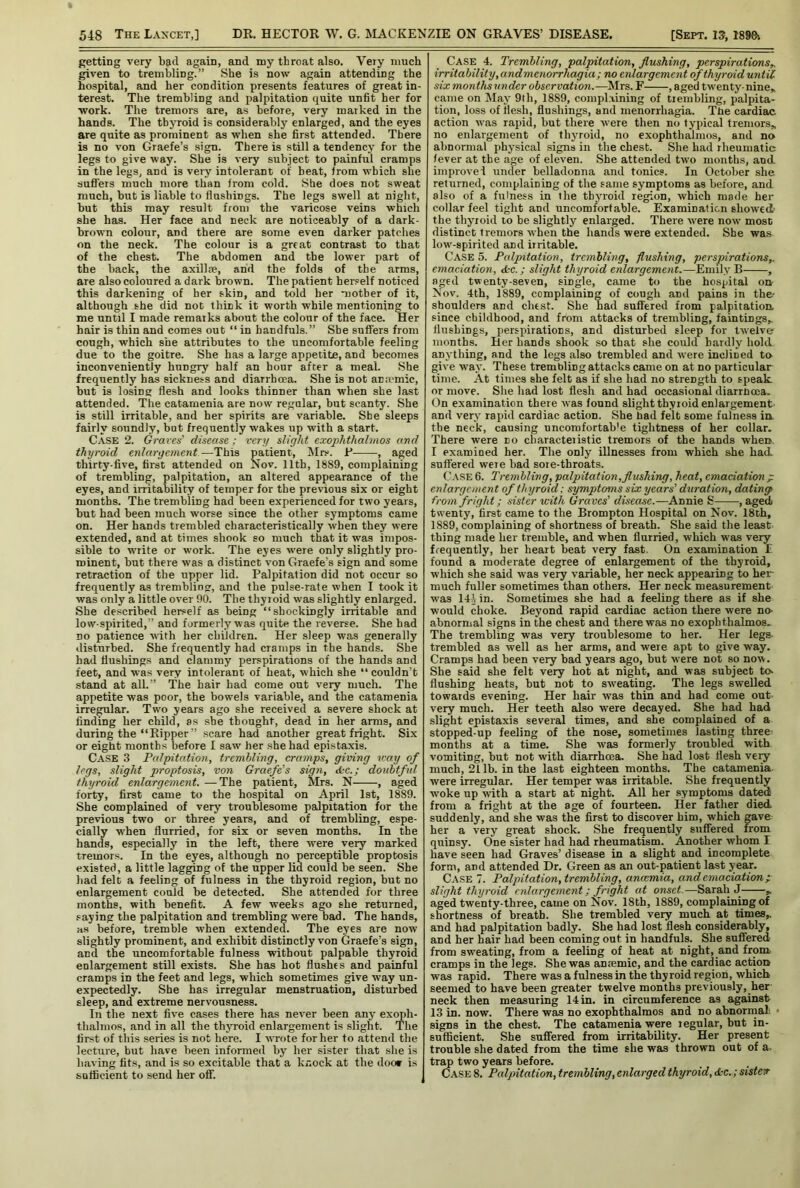 getting very bad again, and my throat also. Very much given to trembling.” She is now again attending the hospital, and her condition presents features of great in- terest. The trembling and palpitation quite unfit her for •work. The tremors are, as before, very marked in the hands. The thyroid is considerably enlarged, and the eyes are quite as prominent as when she first attended. There is no von Graefe’s sign. There is still a tendency for the legs to give way. She is very subject to painful cramps in the legs, and is very intolerant of beat, from which she aufifers much more than from cold. She does not sweat much, but is liable to flushings. The legs swell at night, but this may result from the varicose veins which she has. Her face and neck are noticeably of a dark- brown colour, and there are some even darker patches on the neck. The colour is a great contrast to that of the chest. The abdomen and tbe lower part of the back, the axillae, and the folds of the arms, are also coloured a dark brown. The patient herself noticed this darkening of her skin, and told her motber of it, although she did not think it worth while mentioning to me until I made remarks about the colour of the face. Her hair is thin and comes out “ in handfuls.” She suffers from cough, which she attributes to the uncomfortable feeling due to the goitre. She has a large appetite, and becomes inconveniently hungry half an hour after a meal. She frequently has sickness and diarrhoea. She is not an.i'mic, but is losing flesh and looks thinner than when she last attended. The catamenia are now regular, but scanty. She is still irritable, and her spirits are variable. She sleeps fairly soundly, but frequently wakes up with a start. Case 2. Graves’ disease; very slight exophthalmos and thyroid enlargement—This patient, Mrs. R , aged thirty-five, first attended on Nov. 11th, 1889, complaining of trembling, palpitation, an altered appearance of the eyes, and irritability of temper for the previous six or eight months. The trembling had been experienced for two years, but had been much worse since the other symptoms came on. Her hands trembled characteristically when they were extended, and at times shook so much that it was impos- sible to write or work. The eyes were only slightly pro- minent, but there was a distinct von Graefe’s sign and some retraction of the upper lid. Palpitation did not occur so frequently as trembling, and the pulse-rate when I took it was only a little over 00. The thyroid was slightly enlarged. She described herself as being “shockingly irritable and low-spirited,” and formerly was quite the reverse. She had no patience with her children. Her sleep was generally disturbed. She frequently had cramps in the hands. She had flushings and clammy perspirations of the hands and feet, and was very intolerant of heat, which she “ couldn’t stand at all.” The hair had come out very much. The appetite was poor, the bowels variable, and the catamenia irregular. Two years ago she received a severe shock at finding her child, as she thought, dead in her arms, and during the “Ripper” scare had another great fright. Six or eight months before I saw her she had epistaxis. Case .3 Palpitation, trembling, cramps, giving v:a\j of legs, slight proptosis, von Graefe’s sign, &c.; doubtful thyroid enlargement. —The patient, Mrs. N , aged forty, first came to the hospital on April 1st, 1889. She complained of very troublesome palpitation for the previous two or three years, and of trembling, espe- cially when flurried, for six or seven months. In the hands, especially in the left, there were very marked tremors. In the eyes, although no perceptible proptosis existed, a little lagging of the upper lid could be seen. She had felt a feeling of fulness in the thyroid region, but no enlargement could be detected. She attended for three months, with benefit. A few weeks ago she returned, .«aying the palpitation and trembling were bad. The hands, Hs before, tremble when extended. The eyes are now slightly prominent, and exhibit distinctly von Graefe’s sign, and the uncomfortable fulness without palpable thyroid enlargement still exists. She has hot flushes and painful cramps in the feet and legs, which sometimes give way un- expectedly. She has irregular menstruation, disturbed sleep, and extreme nervousness. In the next five cases there has never been any exoph- thalmos, and in all the thjToid enlargement is slight. The first of this series is not here. I wrote for her to attend the lecture, but have been informed by^ her sister that she is having fits, .and is so excitable that a knock at the doo* is sufficient to send her off. Case 4. Trembling, palpitation, flushing, perspirations,, irritability ,andmenorrhagia ; no enlargement of thyroid until six months under observation.—Mrs. F , aged twenty-nine,. came on ^lay 9th, 1889, complaining of trembling, palpita- tion, loss of flesh, flushings, and nrenorrhagia. Ttie cardiac action was rajtid, but there were then no typical tremors,, no enlargement of thyuoid, no exophthalmos, and no abnormal physical signs in the chest. She had rheumatic fever at the age of eleven. She attended two months, and. improve! under belladonna and tonics. In October she returned, complaining of the same symptoms as before, and also of a fulness in the thyroid region, which made her collar feel tight and uncomfortable. Examination showed the thyroid to be slightly enlarged. There were now most distinct tremors when the hands were extended. She was low-spirited and irritable. Case 5. Palpitation, trembling, flushing, perspirations,. emaciation, <kc.; slight thyroid enlargement.—Emily B , aged twenty-seven, single, came to the hospital on- Nov. 4th, 1889, complaining of cough and pains in the- shoulders and chest. She had suffered from palpitation, since childhood, and from attacks of trembling, faintings,, flushings, perspirations, and disturbed sleep for twelve months. Her hands shook so that she could hardly hold, anything, and the legs also trembled and were inclined to give way. These trembling attacks came on at no particular time. At times she felt as if she had no strength to speak or move. She had lost flesh and had occasional diarrboca. On examination there was found alight thyroid enlargement- and very rapid cardiac action. She had felt some fulness ia the neck, causing uncomfortab'e tightness of her collar. There were no characteristic tremors of the hands when-. I ex.amined her. The only illnesses from which she had. suffered were bad sore-throats. C.v.SE 6. Trembling, palpitation,flushing, heat, emaciation ; enlargement of thyroid: symptoms six years’ duration, dating from fright; sister with Graves’ disease.—Annie S , aged twenty, first came to the Brompton Hospital on Nov. 18th, 1889, complaining of shortness of breath. She said the least thing made her tremble, and when flurried, which was very frequently, her heart beat very fast. On examination L found a moderate degree of enlargement of the thyroid, which she said was very variable, her neck appearing to her much fuller sometimes than others. Her neck measurement was 14i in. Sometimes she had a feeling there as if she would choke. Beyond rapid cardiac action there were no- abnormal signs in the chest and there was no exophthalmos. The trembling was very troublesome to her. Her legs- trembled as well as her arms, and were apt to give way. Cramps had been very bad years ago, but were not so now. She said she felt very hot at night, and was subject tes flushing heats, but not to sweating. The legs swelled towards evening. Her hair was thin and had come out very much. Her teeth also were decayed. She had had slight epistaxis several times, and she complained of a stopped-up feeling of the nose, sometimes lasting three- months at a time. She was formerly troubled with vomiting, but not with diarrhoea. She had lost flesh ve:^ much, 21 lb. in the last eighteen months. The catamenia were irregular. Her temper was irritable. She frequently woke up with a start at night. All her .symptoms dated from a fright at the age of fourteen. Her father died, suddenly, and she was the first to discover him, which gave her a very' great shock. She frequently suffered from quinsy. One sister had had rheumatism. Another whom I have seen had Graves’disease in a slight and incomplete form, and attended Dr. Green as an out-patient last year. Case 7. Palpitation, trembling, ancemia, and emaciation p slight thyroid enlargement; fright at onset.—Sarah J ,. aged twenty-three, came on Nov. 18th, 1889, complaining of shortness of breath. She trembled very much at times,, and had palpitation badly. She had lost flesh considerably, and her hair had been coming out in handfuls. She suffered from sweating, from a feeling of heat at night, and from- cramps in the legs. She was aneemic, and the cardiac action was rapid. There was a fulness in the thyroid region, which seemed to have been greater twelve months previously, her- neck then measuring 14 in. in circumference as against 13 in. now. There was no exophthalmos and no abnorrnal- ■ signs in the chest. The catamenia were regular, but in- sufficient. She suffered from irritability. Her present trouble she dated from the time she was thrown out of a- trap two years before. Case 8. Palpitation, trembling, enlarged thyroid, dkc.; sisterr