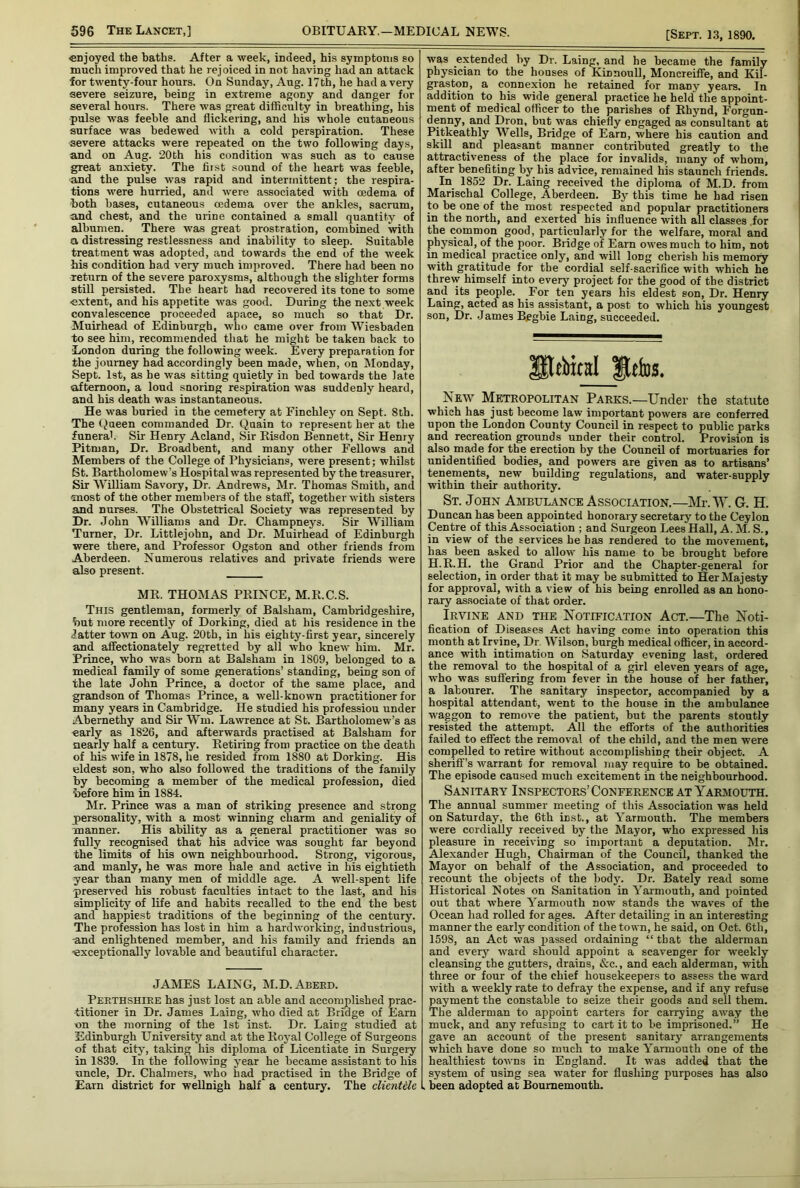 «njoyed the baths. After a week, indeed, his symptonis so much improved that he rejoiced in not having had an attack for twenty-four hours. On Sunday, Aug. 17th, he had a very severe seizure, being in extreme agony and danger for several hours. There was great difficulty in breathing, his pulse was feeble and flickering, and his whole cutaneous surface was bedewed with a cold perspiration. These severe attacks were repeated on the two following days, and on Aug. 20th his condition was such as to cause great anxiety. The first sound of the heart was feeble, and the pulse was rapid and intermittent; the respira- tions were hurried, and were associated with oedema of both bases, cutaneous oedema over the ankles, sacrum, and chest, and the urine contained a small quantity of albumen. There was great prostration, combined with a distressing restlessness and inability to sleep. Suitable treatment was adopted, and towards the end of the week his condition had very much improved. There had been no return of the severe paroxysms, although the slighter forms still persisted. The heart had recovered its tone to some extent, and his appetite was good. During the next week convalescence proceeded apace, so much so that Dr. Muirhead of Edinburgh, who came over from Wiesbaden to see him, recommended that he might be taken back to London during the following W’eek. Every preparation for the journey had accordingly been made, when, on Monday, Sept. 1st, as he was sitting quietly in bed towards the late afternoon, a loud snoring respiration was suddenly heard, and his death was instantaneous. He was buried in the cemetery at Finchley on Sept. 8th. The (Jueen commanded Dr. Quain to represent her at the funerab Sir Henry Acland, Sir Risdon Bennett, Sir Henry Pitman, Dr. Broadbent, and many other Fellows and Members of the College of Physicians, were present; whilst St. Bartholomew’s Hospital was represented by the treasurer. Sir William Savory, Dr. Andrews, Mr. Thomas Smith, and most of the other members of the staff, together with sisters and nurses. The Obstetrical Society was represented by Dr. John W’illiams and Dr. Champneys. Sir William Turner, Dr. Littlejohn, and Dr. Muirhead of Edinburgh ■were there, and Professor Ogston and other friends from Aberdeen. Numerous relatives and private friends were also present. MR. THOMAS PRINCE, M.R.C.S. This gentleman, formerly of Balsham, Cambridgeshire, but more recently of Dorking, died at his residence in the fatter to-wn on Aug. 20th, in his eighty-first year, sincerely and affectionately regretted by all who knew him. Mr. Prince, who was born at Balsham in 1809, belonged to a medical family of some generations’ standing, being son of the late John Prince, a doctor of the same place, and grandson of Thomas Prince, a well-known practitioner for many years in Cambridge. He studied his professiou under Abernethy and Sir Wm. Lawrence at St. Bartholomew’s as early as 1826, and afterwards practised at Balsham for nearly half a century. Retiring from practice on the death of his wife in 1878, he resided from 1880 at Dorking. His eldest son, who also followed the traditions of the family by becoming a member of the medical profession, died before him in 1884. Mr. Prince was a man of striking presence and strong personality, with a most winning charm and geniality of manner. His ability as a general practitioner was so fully recognised that his advice was sought far beyond the limits of his own neighbourhood. Strong, vigorous, and manly, he was more hale and active in his eightieth year than many men of middle age. A well-spent life preserved his robust faculties intact to the last, and his simplicity of life and habits recalled to the end the best and happiest traditions of the beginning of the century. The profession has lost in him a hardworking, industrious, and enlightened member, and his family and friends an •exceptionally lovable and beautiful character. JAMES LAING, M.D.Abeed. Peethshiee has just lost an able and acconiplished prac- titioner in Dr. James Laing, who died at Bridge of Earn ■on the morning of the 1st inst. Dr. Laing studied at Edinburgh University and at the Rojal College of Surgeons of that city, taking his diploma of Licentiate in Surgery in 1839. In the following year he became assistant to his uncle. Dr. Chalmers, who had practised in the Bridge of Earn district for weUnigh half a century. The clientUe was extended by Dr. Laing, and he became the family physician to the houses of Kinnoull, Moncreifie, and Kil- graston, a connexion he retained for many years. In addition to his wide general practice he held the appoint- ment of medical officer to the parishes of Rhynd, Forgun- denny, and Dron, but was chiefly engaged as consultant at Pitkeathly Wells, Bridge of Earn, where his caution and skill and pleasant manner contributed greatly to the attractiveness of the place for invalids, many of whom, after benefiting by his advice, remained his staunch friends. In 1852 Dr. Laing received the diploma of M.D. from Marischal College, Aberdeen. By this time he had risen to be one of the most respected and popular practitioners in the north, and exerted bis influence with all classes for the common good, particularly for the welfare, moral and phj^sical, of the poor. Bridge of Earn owes much to him, not in medical practice only, and will long cherish his memory with gratitude for the cordial self-sacrifice with which he threw himself into every project for the good of the district and its people. For ten years his eldest son. Dr. Henry Laing, acted as his assistant, a post to which his youngest son. Dr. James Bggbie Laing, succeeded. SteWcal Itelos. New Metropolitan Parks.—Under the statute which has just become law important powers are conferred upon the London County Council in respect to public parks and recreation grounds under their control. Provision is also made for the erection by the Council of mortuaries for unidentified bodies, and powers are given as to artisans’ tenements, new building regulations, and water-supply within their authority. St. John Ambulance Association.—Mr. W. G. H. Duncan has been appointed honorary secretary to the Ceylon Centre of this Association ; and Surgeon Lees Hall, A. M. S., in view of the services he has rendered to the movement, has been asked to allow his name to be brought before H.R.H. the Grand Prior and the Chapter-general for selection, in order that it may be submitted to Her Majesty for approval, with a view of his being enrolled as an hono- rary associate of that order. Irvine and the Notification Act.—The Noti- fication of Diseases Act having come into operation this month at Irvine, Dr. Wilson, burgh medical officer, in accord- ance with intimation on Saturday evening last, ordered the removal to the hospital of a girl eleven years of age, who was sufiering from fever in the house of her father, a labourer. The sanitary inspector, accompanied by a hospital attendant, went to the house in the ambulance waggon to remove the patient, but the parents stoutly resisted the attempt. All the efforts of the authorities failed to effect the removal of the child, and the men were compelled to retire without accomplishing their object. A sheriff’s warrant for removal may require to be obtained. The episode caused much excitement in the neighbourhood. Sanitary Inspectors’ Conference at Yarjmouth. The annual summer meeting of this Association was held on Saturday, the 6th inst., at Yarmouth. The members were cordially received by the Mayor, who expressed his pleasure in receiving so important a deputation. Mr. Alexander Hugh, Chairman of the Council, thanked the Mayor on behalf of the Association, and proceeded to recount the objects of the body. Dr. Bately read some Historical Notes on Sanitation in Yarmouth, and pointed out that where Yarmouth now stands the waves of the Ocean had rolled for ages. After detailing in an interesting manner the early condition of the town, he said, on Oct. 6th, 1598, an Act was passed ordaining “ that the alderman and every' ward should appoint a scavenger for weekly cleansing the gutters, drains, &c., and each alderman, with three or four of the chief housekeepers to assess the ward with a weekly rate to defray the expense, and if any refuse payment the constable to seize their goods and sell them. The alderman to appoint carters for carrying away the muck, and any refusing to cart it to be imprisoned.” He gave an account of the present sanitary arrangements which have done so much to make Yarmouth one of the healthiest towns in England. It was added that the system of using sea water for flushing purposes has also been adopted at Bournemouth.